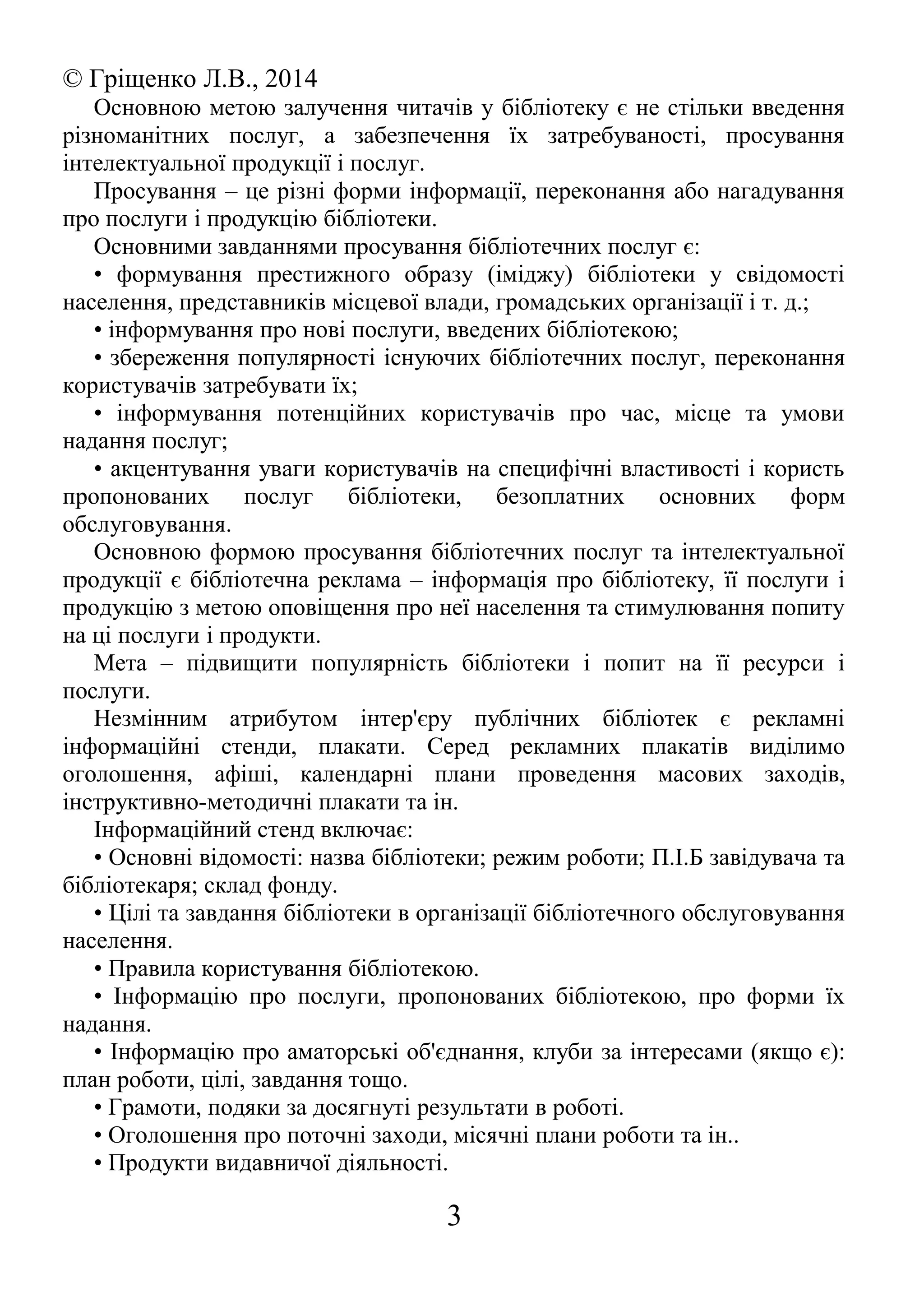 © Гріщенко Л.В., 2014
Основною метою залучення читачів у бібліотеку є не стільки введення
різноманітних послуг, а забезпечення їх затребуваності, просування
інтелектуальної продукції і послуг.
Просування – це різні форми інформації, переконання або нагадування
про послуги і продукцію бібліотеки.
Основними завданнями просування бібліотечних послуг є:
• формування престижного образу (іміджу) бібліотеки у свідомості
населення, представників місцевої влади, громадських організації і т. д.;
• інформування про нові послуги, введених бібліотекою;
• збереження популярності існуючих бібліотечних послуг, переконання
користувачів затребувати їх;
• інформування потенційних користувачів про час, місце та умови
надання послуг;
• акцентування уваги користувачів на специфічні властивості і користь
пропонованих послуг бібліотеки, безоплатних основних форм
обслуговування.
Основною формою просування бібліотечних послуг та інтелектуальної
продукції є бібліотечна реклама – інформація про бібліотеку, її послуги і
продукцію з метою оповіщення про неї населення та стимулювання попиту
на ці послуги і продукти.
Мета – підвищити популярність бібліотеки і попит на її ресурси і
послуги.
Незмінним атрибутом інтер'єру публічних бібліотек є рекламні
інформаційні стенди, плакати. Серед рекламних плакатів виділимо
оголошення, афіші, календарні плани проведення масових заходів,
інструктивно-методичні плакати та ін.
Інформаційний стенд включає:
• Основні відомості: назва бібліотеки; режим роботи; П.І.Б завідувача та
бібліотекаря; склад фонду.
• Цілі та завдання бібліотеки в організації бібліотечного обслуговування
населення.
• Правила користування бібліотекою.
• Інформацію про послуги, пропонованих бібліотекою, про форми їх
надання.
• Інформацію про аматорські об'єднання, клуби за інтересами (якщо є):
план роботи, цілі, завдання тощо.
• Грамоти, подяки за досягнуті результати в роботі.
• Оголошення про поточні заходи, місячні плани роботи та ін..
• Продукти видавничої діяльності.
3
 