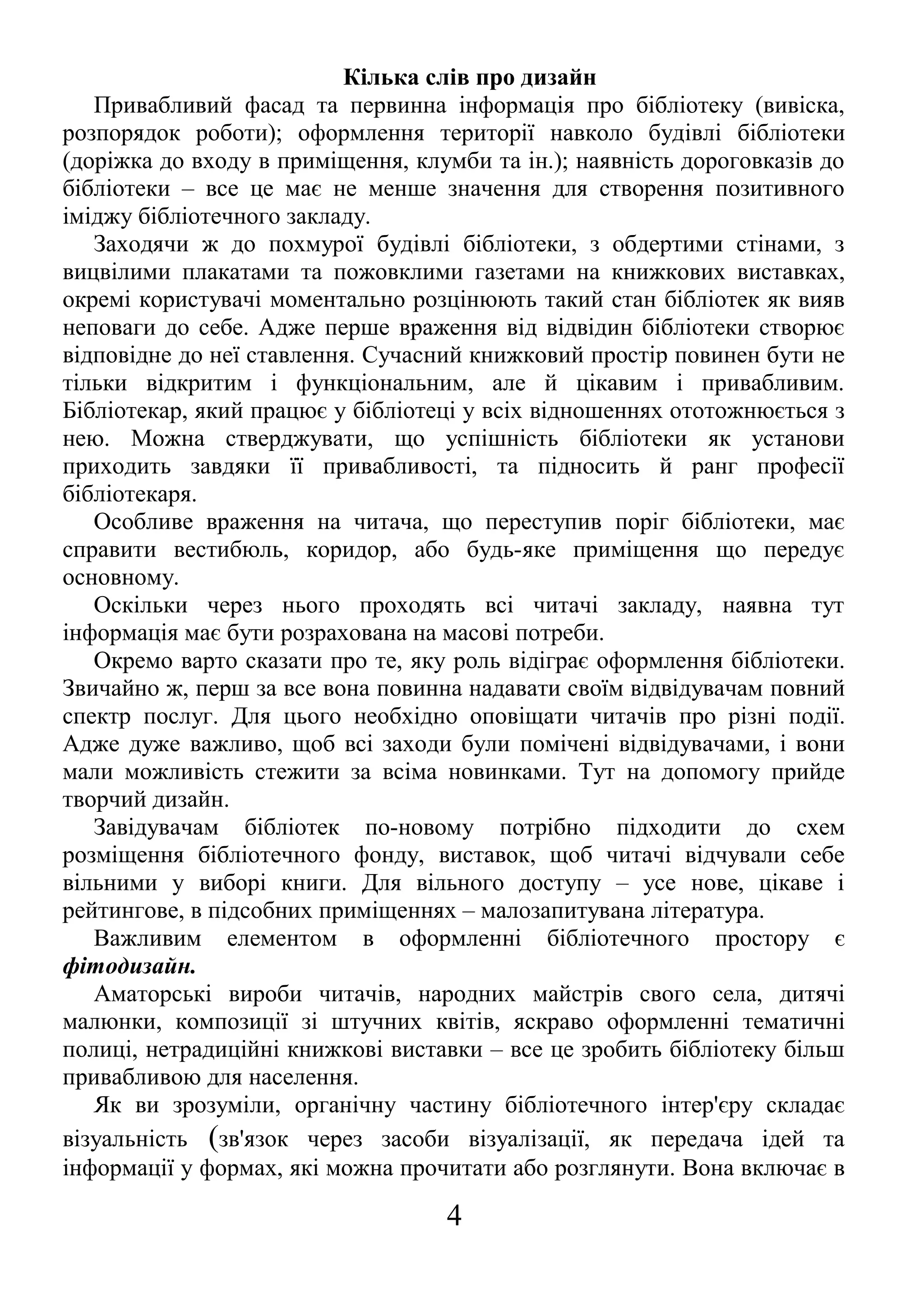 Кілька слів про дизайн
Привабливий фасад та первинна інформація про бібліотеку (вивіска,
розпорядок роботи); оформлення території навколо будівлі бібліотеки
(доріжка до входу в приміщення, клумби та ін.); наявність дороговказів до
бібліотеки – все це має не менше значення для створення позитивного
іміджу бібліотечного закладу.
Заходячи ж до похмурої будівлі бібліотеки, з обдертими стінами, з
вицвілими плакатами та пожовклими газетами на книжкових виставках,
окремі користувачі моментально розцінюють такий стан бібліотек як вияв
неповаги до себе. Адже перше враження від відвідин бібліотеки створює
відповідне до неї ставлення. Сучасний книжковий простір повинен бути не
тільки відкритим і функціональним, але й цікавим і привабливим.
Бібліотекар, який працює у бібліотеці у всіх відношеннях ототожнюється з
нею. Можна стверджувати, що успішність бібліотеки як установи
приходить завдяки її привабливості, та підносить й ранг професії
бібліотекаря.
Особливе враження на читача, що переступив поріг бібліотеки, має
справити вестибюль, коридор, або будь-яке приміщення що передує
основному.
Оскільки через нього проходять всі читачі закладу, наявна тут
інформація має бути розрахована на масові потреби.
Окремо варто сказати про те, яку роль відіграє оформлення бібліотеки.
Звичайно ж, перш за все вона повинна надавати своїм відвідувачам повний
спектр послуг. Для цього необхідно оповіщати читачів про різні події.
Адже дуже важливо, щоб всі заходи були помічені відвідувачами, і вони
мали можливість стежити за всіма новинками. Тут на допомогу прийде
творчий дизайн.
Завідувачам бібліотек по-новому потрібно підходити до схем
розміщення бібліотечного фонду, виставок, щоб читачі відчували себе
вільними у виборі книги. Для вільного доступу – усе нове, цікаве і
рейтингове, в підсобних приміщеннях – малозапитувана література.
Важливим елементом в оформленні бібліотечного простору є
фітодизайн.
Аматорські вироби читачів, народних майстрів свого села, дитячі
малюнки, композиції зі штучних квітів, яскраво оформленні тематичні
полиці, нетрадиційні книжкові виставки – все це зробить бібліотеку більш
привабливою для населення.
Як ви зрозуміли, органічну частину бібліотечного інтер'єру складає
візуальність (зв'язок через засоби візуалізації, як передача ідей та
інформації у формах, які можна прочитати або розглянути. Вона включає в
4
 
