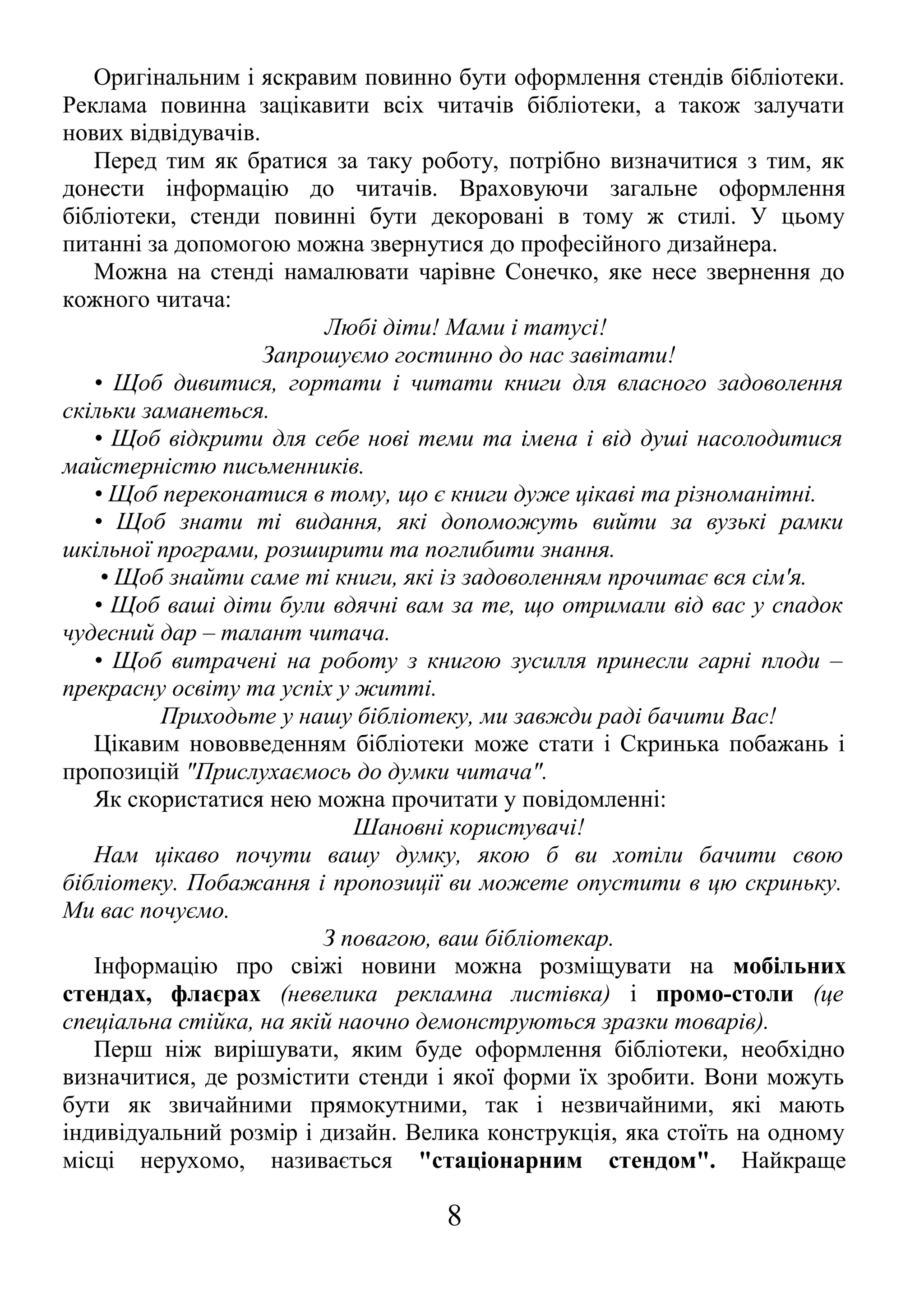 Оригінальним і яскравим повинно бути оформлення стендів бібліотеки.
Реклама повинна зацікавити всіх читачів бібліотеки, а також залучати
нових відвідувачів.
Перед тим як братися за таку роботу, потрібно визначитися з тим, як
донести інформацію до читачів. Враховуючи загальне оформлення
бібліотеки, стенди повинні бути декоровані в тому ж стилі. У цьому
питанні за допомогою можна звернутися до професійного дизайнера.
Можна на стенді намалювати чарівне Сонечко, яке несе звернення до
кожного читача:
Любі діти! Мами і татусі!
Запрошуємо гостинно до нас завітати!
• Щоб дивитися, гортати і читати книги для власного задоволення
скільки заманеться.
• Щоб відкрити для себе нові теми та імена і від душі насолодитися
майстерністю письменників.
• Щоб переконатися в тому, що є книги дуже цікаві та різноманітні.
• Щоб знати ті видання, які допоможуть вийти за вузькі рамки
шкільної програми, розширити та поглибити знання.
• Щоб знайти саме ті книги, які із задоволенням прочитає вся сім'я.
• Щоб ваші діти були вдячні вам за те, що отримали від вас у спадок
чудесний дар – талант читача.
• Щоб витрачені на роботу з книгою зусилля принесли гарні плоди –
прекрасну освіту та успіх у житті.
Приходьте у нашу бібліотеку, ми завжди раді бачити Вас!
Цікавим нововведенням бібліотеки може стати і Скринька побажань і
пропозицій "Прислухаємось до думки читача".
Як скористатися нею можна прочитати у повідомленні:
Шановні користувачі!
Нам цікаво почути вашу думку, якою б ви хотіли бачити свою
бібліотеку. Побажання і пропозиції ви можете опустити в цю скриньку.
Ми вас почуємо.
З повагою, ваш бібліотекар.
Інформацію про свіжі новини можна розміщувати на мобільних
стендах, флаєрах (невелика рекламна листівка) і промо-столи (це
спеціальна стійка, на якій наочно демонструються зразки товарів).
Перш ніж вирішувати, яким буде оформлення бібліотеки, необхідно
визначитися, де розмістити стенди і якої форми їх зробити. Вони можуть
бути як звичайними прямокутними, так і незвичайними, які мають
індивідуальний розмір і дизайн. Велика конструкція, яка стоїть на одному
місці нерухомо, називається "стаціонарним стендом". Найкраще
8
 