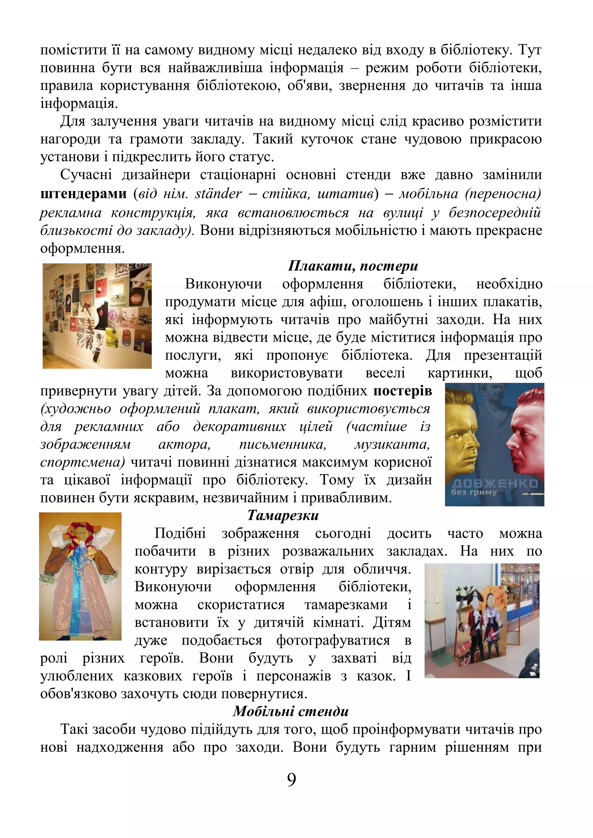 помістити її на самому видному місці недалеко від входу в бібліотеку. Тут
повинна бути вся найважливіша інформація – режим роботи бібліотеки,
правила користування бібліотекою, об'яви, звернення до читачів та інша
інформація.
Для залучення уваги читачів на видному місці слід красиво розмістити
нагороди та грамоти закладу. Такий куточок стане чудовою прикрасою
установи і підкреслить його статус.
Сучасні дизайнери стаціонарні основні стенди вже давно замінили
штендерами (від нім. ständer − стійка, штатив) − мобільна (переносна)
рекламна конструкція, яка встановлюється на вулиці у безпосередній
близькості до закладу). Вони відрізняються мобільністю і мають прекрасне
оформлення.
Плакати, постери
Виконуючи оформлення бібліотеки, необхідно
продумати місце для афіш, оголошень і інших плакатів,
які інформують читачів про майбутні заходи. На них
можна відвести місце, де буде міститися інформація про
послуги, які пропонує бібліотека. Для презентацій
можна використовувати веселі картинки, щоб
привернути увагу дітей. За допомогою подібних постерів
(художньо оформлений плакат, який використовується
для рекламних або декоративних цілей (частіше із
зображенням актора, письменника, музиканта,
спортсмена) читачі повинні дізнатися максимум корисної
та цікавої інформації про бібліотеку. Тому їх дизайн
повинен бути яскравим, незвичайним і привабливим.
Тамарезки
Подібні зображення сьогодні досить часто можна
побачити в різних розважальних закладах. На них по
контуру вирізається отвір для обличчя.
Виконуючи оформлення бібліотеки,
можна скористатися тамарезками і
встановити їх у дитячій кімнаті. Дітям
дуже подобається фотографуватися в
ролі різних героїв. Вони будуть у захваті від
улюблених казкових героїв і персонажів з казок. І
обов'язково захочуть сюди повернутися.
Мобільні стенди
Такі засоби чудово підійдуть для того, щоб проінформувати читачів про
нові надходження або про заходи. Вони будуть гарним рішенням при
9
 