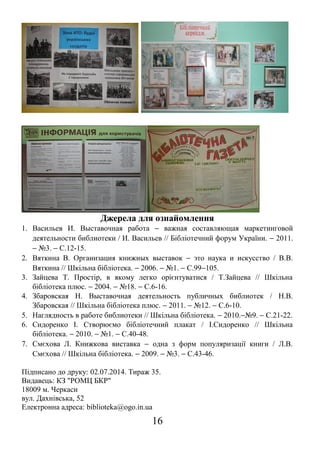 Джерела для ознайомлення
1. Васильев И. Выставочная работа − важная составляющая маркетинговой
деятельности библиотеки / И. Васильев // Бібліотечний форум України. − 2011.
− №3. − С.12-15.
2. Вяткина В. Организация книжных выставок − это наука и искусство / В.В.
Вяткина // Шкільна бібліотека. − 2006. − №1. − С.99−105.
3. Зайцева Т. Простір, в якому легко орієнтуватися / Т.Зайцева // Шкільна
бібліотека плюс. − 2004. − №18. − С.6-16.
4. Збаровская Н. Выставочная деятельность публичных библиотек / Н.В.
Збаровская // Шкільна бібліотека плюс. − 2011. − №12. − С.6-10.
5. Наглядность в работе библиотеки // Шкільна бібліотека. − 2010.−№9. − С.21-22.
6. Сидоренко І. Створюємо бібліотечний плакат / І.Сидоренко // Шкільна
бібліотека. − 2010. − №1. − С.40-48.
7. Смєхова Л. Книжкова виставка − одна з форм популяризації книги / Л.В.
Смєхова // Шкільна бібліотека. − 2009. − №3. − С.43-46.
Підписано до друку: 02.07.2014. Тираж 35.
Видавець: КЗ "РОМЦ БКР"
18009 м. Черкаси
вул. Дахнівська, 52
Електронна адреса: biblioteka@ogo.in.ua
16
 