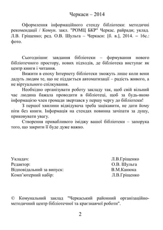 Черкаси – 2014
Оформлення інформаційного стенду бібліотеки: методичні
рекомендації / Комун. закл. "РОМЦ БКР" Черкас. райради; уклад.
Л.В. Гріщенко; ред. О.В. Шульга – Черкаси: [б. в.], 2014. − 16с.:
фото.
Сьогоднішнє завдання бібліотеки – формування нового
бібліотечного простору, нових підходів, де бібліотека виступає як
центр книги і читання.
Вижити в епоху Інтернету бібліотеки зможуть лише коли вони
дадуть людям те, що не піддається автоматизації – радість живого, а
не віртуального спілкування.
Необхідно організувати роботу закладу так, щоб свій вільний
час людина бажала проводити в бібліотеці, щоб за будь-якою
інформацією член громади звертався у першу чергу до бібліотеки!
З першої хвилини відвідувача треба зацікавити, не дати йому
піти без книги. Інформація на стендах повинна зачіпати за душу,
приковувати увагу.
Створення привабливого іміджу вашої бібліотеки – запорука
того, що закрити її буде дуже важко.
Укладач: Л.В.Гріщенко
Редактор: О.В. Шульга
Відповідальний за випуск: В.М.Канюка
Комп’ютерний набір: Л.В.Гріщенко
© Комунальний заклад "Черкаський районний організаційно-
методичний центр бібліотечної та краєзнавчої роботи".
2
 