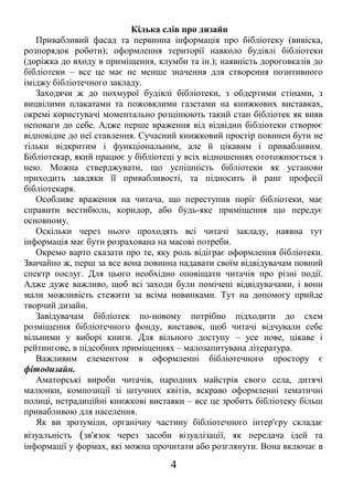 Кілька слів про дизайн
Привабливий фасад та первинна інформація про бібліотеку (вивіска,
розпорядок роботи); оформлення території навколо будівлі бібліотеки
(доріжка до входу в приміщення, клумби та ін.); наявність дороговказів до
бібліотеки – все це має не менше значення для створення позитивного
іміджу бібліотечного закладу.
Заходячи ж до похмурої будівлі бібліотеки, з обдертими стінами, з
вицвілими плакатами та пожовклими газетами на книжкових виставках,
окремі користувачі моментально розцінюють такий стан бібліотек як вияв
неповаги до себе. Адже перше враження від відвідин бібліотеки створює
відповідне до неї ставлення. Сучасний книжковий простір повинен бути не
тільки відкритим і функціональним, але й цікавим і привабливим.
Бібліотекар, який працює у бібліотеці у всіх відношеннях ототожнюється з
нею. Можна стверджувати, що успішність бібліотеки як установи
приходить завдяки її привабливості, та підносить й ранг професії
бібліотекаря.
Особливе враження на читача, що переступив поріг бібліотеки, має
справити вестибюль, коридор, або будь-яке приміщення що передує
основному.
Оскільки через нього проходять всі читачі закладу, наявна тут
інформація має бути розрахована на масові потреби.
Окремо варто сказати про те, яку роль відіграє оформлення бібліотеки.
Звичайно ж, перш за все вона повинна надавати своїм відвідувачам повний
спектр послуг. Для цього необхідно оповіщати читачів про різні події.
Адже дуже важливо, щоб всі заходи були помічені відвідувачами, і вони
мали можливість стежити за всіма новинками. Тут на допомогу прийде
творчий дизайн.
Завідувачам бібліотек по-новому потрібно підходити до схем
розміщення бібліотечного фонду, виставок, щоб читачі відчували себе
вільними у виборі книги. Для вільного доступу – усе нове, цікаве і
рейтингове, в підсобних приміщеннях – малозапитувана література.
Важливим елементом в оформленні бібліотечного простору є
фітодизайн.
Аматорські вироби читачів, народних майстрів свого села, дитячі
малюнки, композиції зі штучних квітів, яскраво оформленні тематичні
полиці, нетрадиційні книжкові виставки – все це зробить бібліотеку більш
привабливою для населення.
Як ви зрозуміли, органічну частину бібліотечного інтер'єру складає
візуальність (зв'язок через засоби візуалізації, як передача ідей та
інформації у формах, які можна прочитати або розглянути. Вона включає в
4
 