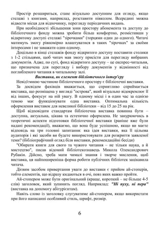 Простір розшириться, стане візуально доступним для огляду, якщо
стелажі з книгами, наприклад, розставити півколом. Всередині можна
відвести місця для відпочинку, перегляду періодичних видань.
При необхідності збільшення зони простору абонемента та доступу до
бібліотечного фонду можна зробити більш комфортно, розмістивши у
відкритому доступі стелажі "зірочками" (торцями один до одного). Читачі
матимуть змогу рівномірно влаштуватися в таких "зірочках" за своїми
інтересами і не заважати один одному.
Доцільно в кінці стелажів фонду відкритого доступу поставити столики
з 1-2 стільцями, щоб читач мав змогу присісти для перегляду вибраних
документів. Адже, по суті, фонд відкритого доступу – це експрес-читальня,
що призначена для перегляду і вибору документів у відмінності від
поглибленого читання в читальному залі.
Виставка, як елемент бібліотечного інтер'єру
Невід'ємною частиною бібліотечного простору є бібліотечні виставки.
За досвідом фахівців вважається, що сприятливо сприймається
виставка, що розміщена у вигляді "острова", який візуально відокремлює її
від інших, фокусує на ній увагу. В одному місці і в один час за однією
темою має функціонувати одна виставка. Оптимальна кількість
оформлення виставок для невеликої бібліотеки – від 15 до 25 на рік.
Щоб відповідати стандартам бібліотечна виставка повинна бути –
доступна, актуальна, цікава та естетично оформлена. Не занурюючись в
теоретичні аспекти підготовки бібліотечної виставки (раніше вже були
надані рекомендації), вважаємо, що вона буде успішною, якщо ви маєте
відповідь на три головні запитання: яка ідея виставки, яка її цільова
аудиторія і які засоби ви будете використовувати для розкриття заявленої
теми? (бібліографічний огляд біля виставки, рекомендаційні бесіди)
"Обирати книги для свого та чужого читання – не тільки наука, а й
мистецтво", писав відомий бібліотекознавець Микола Олександрович
Рубакін. Дійсно, треба мати чималі знання і творче мислення, щоб
виставка, ця найпоширеніша форма роботи публічних бібліотек зацікавила
читача.
Дієвим засобом привертання уваги до виставки є прийом ай-стоперів,
тобто елементів, що відразу кидаються в очі, повз яких важко пройти.
Ай-стопером може бути оригінальний (краще, короткий – не більше 4-5
слів) заголовок, який зупинить погляд. Наприклад: "Ні пуху, ні пера"
(виставка на допомогу абітурієнтам).
Навіть слово із заголовку слугуватиме ай-стопером, якщо використати
при його написанні особливий стиль, шрифт, розмір.
6
 