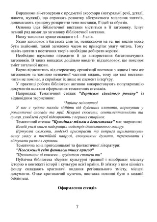 Виразними ай-стоперами є предметні аксесуари (натуральні речі, деталі,
макети, муляжі), що сприяють розвитку абстрактного мислення читачів,
допомагають кращому розкриттю теми виставки, її ідей та образів.
Основна ідея бібліотечної виставки міститься в її заголовку. Існує
певний ряд вимог до заголовку бібліотечної виставки.
Назву заголовка краще складати з 4 – 5 слів.
Якщо заголовок з багатьох слів то, незважаючи на те, що вислів може
бути знайомий, такий заголовок часом не привертає увагу читача. Тому
навіть цитати з поетичних творів необхідно добирати короткі.
Необхідно вдумливо підходити й до використання багатозначущих
заголовків. В таких випадках доцільно вводити підзаголовок, що пояснює
зміст загальної назви.
Варто відмовитись від стереотипу організації виставок з одним і тим же
заголовком та заміною незначної частини видань, тому що такі виставки
читач не помічає, а сприймає їх лише як елемент інтер'єру.
У практиці роботи бібліотеки активно використовують популяризацію
документів шляхом оформлення тематичних стелажів.
Наприклад: Тематичний стелаж "Вернісаж сімейного роману" із
відповідним зверненням:
Чарівне жіноцтво!
У вас є чудова нагода відійти від буденних клопотів, поринувши у
романтичні спогади та мрії. Яскраві сюжети, сентиментальність та
гумор, улюблені герої підкорюють з перших сторінок.
Тематичний стелаж "Кримінал: тільки в детективах" має звернення:
Вашій увазі книги найкращих майстрів детективного жанру.
Віртуозні сюжети, людські пристрасті та інтрига триматимуть
вашу увагу в постійній напрузі, спонукаючи думати, переживати і
відчувати разом з героями.
Тематична зона пригодницької та фантастичної літератури:
"Неосяжний світ фантастичних пригод"
"Прочитаєш ці книжки – ерудитом станеш ти"
Публічна бібліотека зберігає культурні традиції і відображає місцеву
історію в контексті історії і культури всієї країни. В зв'язку з цим цінність
фонду складають краєзнавчі видання регіонального змісту, місцеві
документи. Отже краєзнавчий куточок, виставка повинні бути в кожній
бібліотеці.
Оформлення стендів
7
 