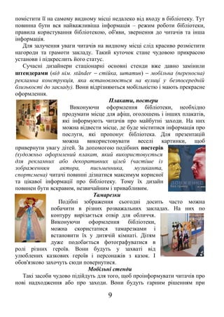 помістити її на самому видному місці недалеко від входу в бібліотеку. Тут
повинна бути вся найважливіша інформація – режим роботи бібліотеки,
правила користування бібліотекою, об'яви, звернення до читачів та інша
інформація.
Для залучення уваги читачів на видному місці слід красиво розмістити
нагороди та грамоти закладу. Такий куточок стане чудовою прикрасою
установи і підкреслить його статус.
Сучасні дизайнери стаціонарні основні стенди вже давно замінили
штендерами (від нім. ständer − стійка, штатив) − мобільна (переносна)
рекламна конструкція, яка встановлюється на вулиці у безпосередній
близькості до закладу). Вони відрізняються мобільністю і мають прекрасне
оформлення.
Плакати, постери
Виконуючи оформлення бібліотеки, необхідно
продумати місце для афіш, оголошень і інших плакатів,
які інформують читачів про майбутні заходи. На них
можна відвести місце, де буде міститися інформація про
послуги, які пропонує бібліотека. Для презентацій
можна використовувати веселі картинки, щоб
привернути увагу дітей. За допомогою подібних постерів
(художньо оформлений плакат, який використовується
для рекламних або декоративних цілей (частіше із
зображенням актора, письменника, музиканта,
спортсмена) читачі повинні дізнатися максимум корисної
та цікавої інформації про бібліотеку. Тому їх дизайн
повинен бути яскравим, незвичайним і привабливим.
Тамарезки
Подібні зображення сьогодні досить часто можна
побачити в різних розважальних закладах. На них по
контуру вирізається отвір для обличчя.
Виконуючи оформлення бібліотеки,
можна скористатися тамарезками і
встановити їх у дитячій кімнаті. Дітям
дуже подобається фотографуватися в
ролі різних героїв. Вони будуть у захваті від
улюблених казкових героїв і персонажів з казок. І
обов'язково захочуть сюди повернутися.
Мобільні стенди
Такі засоби чудово підійдуть для того, щоб проінформувати читачів про
нові надходження або про заходи. Вони будуть гарним рішенням при
9
 