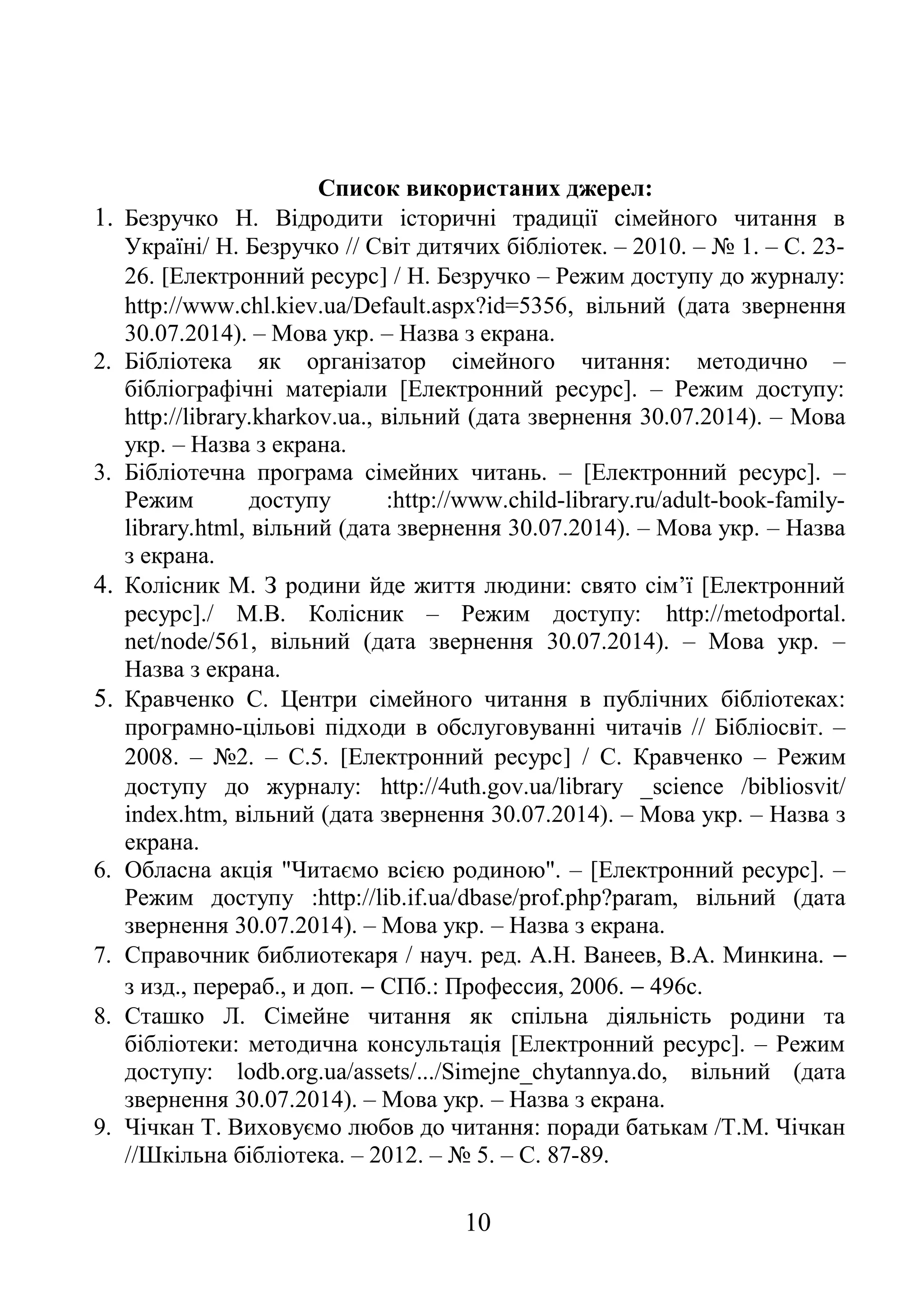 Список використаних джерел:
1. Безручко Н. Відродити історичні традиції сімейного читання в
Україні/ Н. Безручко // Світ дитячих бібліотек. – 2010. – № 1. – С. 23-
26. [Електронний ресурс] / Н. Безручко – Режим доступу до журналу:
http://www.chl.kiev.ua/Default.aspx?id=5356, вільний (дата звернення
30.07.2014). – Мова укр. – Назва з екрана.
2. Бібліотека як організатор сімейного читання: методично –
бібліографічні матеріали [Електронний ресурс]. – Режим доступу:
http://library.kharkov.ua., вільний (дата звернення 30.07.2014). – Мова
укр. – Назва з екрана.
3. Бібліотечна програма сімейних читань. – [Електронний ресурс]. –
Режим доступу :http://www.child-library.ru/adult-book-family-
library.html, вільний (дата звернення 30.07.2014). – Мова укр. – Назва
з екрана.
4. Колісник М. З родини йде життя людини: свято сім’ї [Електронний
ресурс]./ М.В. Колісник – Режим доступу: http://metodportal.
net/node/561, вільний (дата звернення 30.07.2014). – Мова укр. –
Назва з екрана.
5. Кравченко С. Центри сімейного читання в публічних бібліотеках:
програмно-цільові підходи в обслуговуванні читачів // Бібліосвіт. –
2008. – №2. – С.5. [Електронний ресурс] / С. Кравченко – Режим
доступу до журналу: http://4uth.gov.ua/library _science /bibliosvit/
index.htm, вільний (дата звернення 30.07.2014). – Мова укр. – Назва з
екрана.
6. Обласна акція "Читаємо всією родиною". – [Електронний ресурс]. –
Режим доступу :http://lib.if.ua/dbase/prof.php?param, вільний (дата
звернення 30.07.2014). – Мова укр. – Назва з екрана.
7. Справочник библиотекаря / науч. ред. А.Н. Ванеев, В.А. Минкина. −
з изд., перераб., и доп. − СПб.: Профессия, 2006. − 496с.
8. Сташко Л. Сімейне читання як спільна діяльність родини та
бібліотеки: методична консультація [Електронний ресурс]. – Режим
доступу: lodb.org.ua/assets/.../Simejne_chytannya.do, вільний (дата
звернення 30.07.2014). – Мова укр. – Назва з екрана.
9. Чічкан Т. Виховуємо любов до читання: поради батькам /Т.М. Чічкан
//Шкільна бібліотека. – 2012. – № 5. – С. 87-89.
10
 