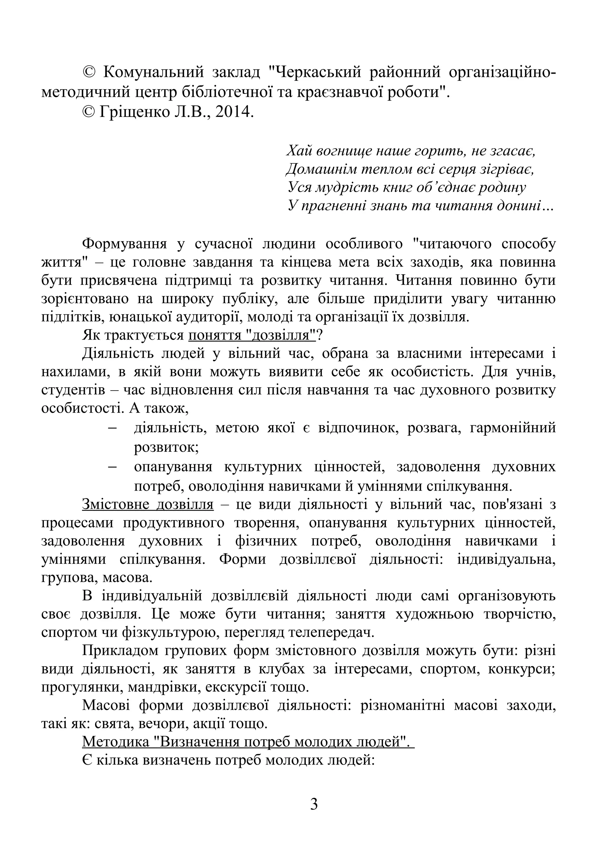 © Комунальний заклад "Черкаський районний організаційно-
методичний центр бібліотечної та краєзнавчої роботи".
© Гріщенко Л.В., 2014.
Хай вогнище наше горить, не згасає,
Домашнім теплом всі серця зігріває,
Уся мудрість книг об’єднає родину
У прагненні знань та читання донині…
Формування у сучасної людини особливого "читаючого способу
життя" – це головне завдання та кінцева мета всіх заходів, яка повинна
бути присвячена підтримці та розвитку читання. Читання повинно бути
зорієнтовано на широку публіку, але більше приділити увагу читанню
підлітків, юнацької аудиторії, молоді та організації їх дозвілля.
Як трактується поняття "дозвілля"?
Діяльність людей у вільний час, обрана за власними інтересами і
нахилами, в якій вони можуть виявити себе як особистість. Для учнів,
студентів – час відновлення сил після навчання та час духовного розвитку
особистості. А також,
− діяльність, метою якої є відпочинок, розвага, гармонійний
розвиток;
− опанування культурних цінностей, задоволення духовних
потреб, оволодіння навичками й уміннями спілкування.
Змістовне дозвілля – це види діяльності у вільний час, пов'язані з
процесами продуктивного творення, опанування культурних цінностей,
задоволення духовних і фізичних потреб, оволодіння навичками і
уміннями спілкування. Форми дозвіллєвої діяльності: індивідуальна,
групова, масова.
В індивідуальній дозвіллєвій діяльності люди самі організовують
своє дозвілля. Це може бути читання; заняття художньою творчістю,
спортом чи фізкультурою, перегляд телепередач.
Прикладом групових форм змістовного дозвілля можуть бути: різні
види діяльності, як заняття в клубах за інтересами, спортом, конкурси;
прогулянки, мандрівки, екскурсії тощо.
Масові форми дозвіллєвої діяльності: різноманітні масові заходи,
такі як: свята, вечори, акції тощо.
Методика "Визначення потреб молодих людей".
Є кілька визначень потреб молодих людей:
3
 