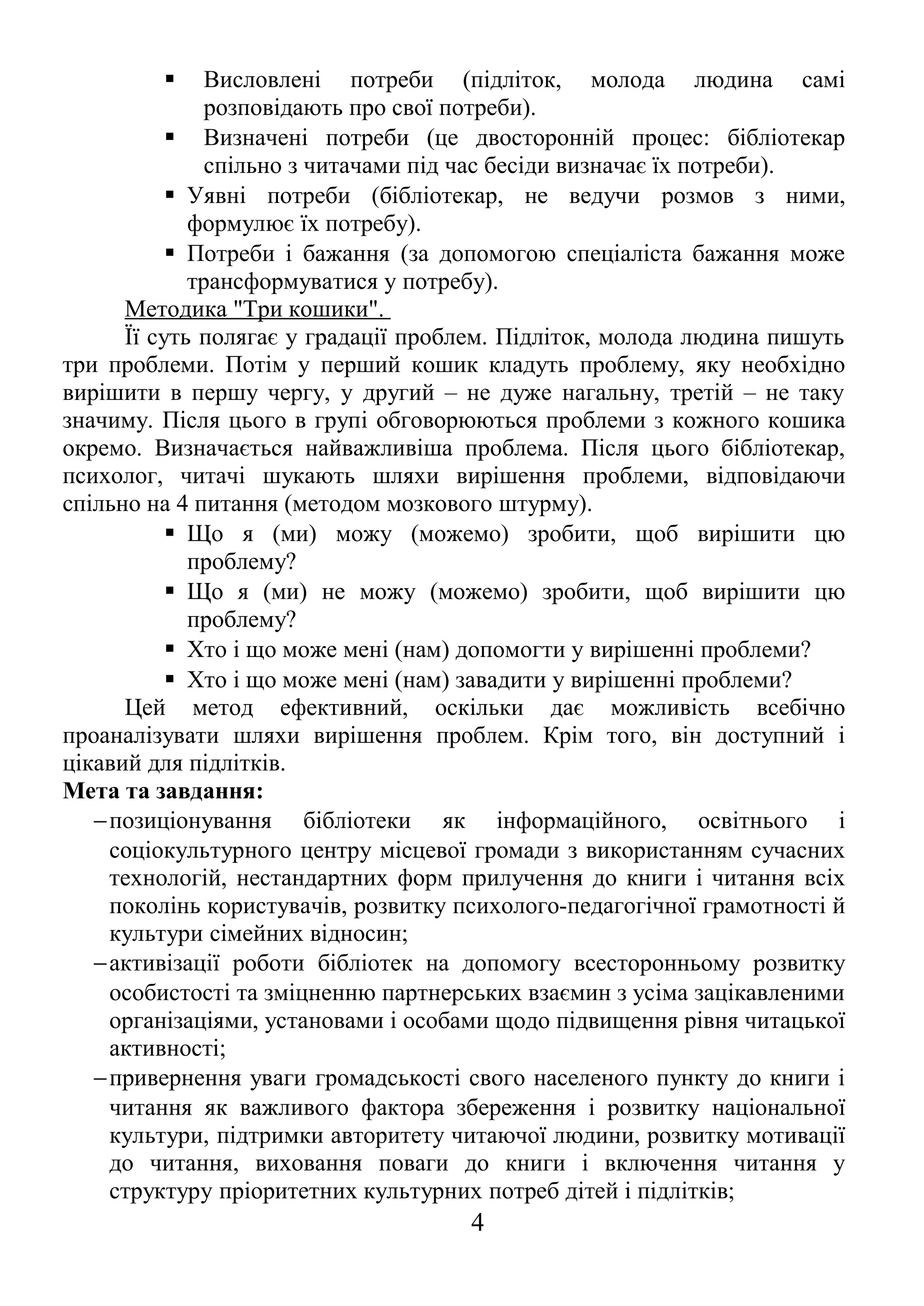  Висловлені потреби (підліток, молода людина самі
розповідають про свої потреби).
 Визначені потреби (це двосторонній процес: бібліотекар
спільно з читачами під час бесіди визначає їх потреби).
 Уявні потреби (бібліотекар, не ведучи розмов з ними,
формулює їх потребу).
 Потреби і бажання (за допомогою спеціаліста бажання може
трансформуватися у потребу).
Методика "Три кошики".
Її суть полягає у градації проблем. Підліток, молода людина пишуть
три проблеми. Потім у перший кошик кладуть проблему, яку необхідно
вирішити в першу чергу, у другий – не дуже нагальну, третій – не таку
значиму. Після цього в групі обговорюються проблеми з кожного кошика
окремо. Визначається найважливіша проблема. Після цього бібліотекар,
психолог, читачі шукають шляхи вирішення проблеми, відповідаючи
спільно на 4 питання (методом мозкового штурму).
 Що я (ми) можу (можемо) зробити, щоб вирішити цю
проблему?
 Що я (ми) не можу (можемо) зробити, щоб вирішити цю
проблему?
 Хто і що може мені (нам) допомогти у вирішенні проблеми?
 Хто і що може мені (нам) завадити у вирішенні проблеми?
Цей метод ефективний, оскільки дає можливість всебічно
проаналізувати шляхи вирішення проблем. Крім того, він доступний і
цікавий для підлітків.
Мета та завдання:
−позиціонування бібліотеки як інформаційного, освітнього і
соціокультурного центру місцевої громади з використанням сучасних
технологій, нестандартних форм прилучення до книги і читання всіх
поколінь користувачів, розвитку психолого-педагогічної грамотності й
культури сімейних відносин;
−активізації роботи бібліотек на допомогу всесторонньому розвитку
особистості та зміцненню партнерських взаємин з усіма зацікавленими
організаціями, установами і особами щодо підвищення рівня читацької
активності;
−привернення уваги громадськості свого населеного пункту до книги і
читання як важливого фактора збереження і розвитку національної
культури, підтримки авторитету читаючої людини, розвитку мотивації
до читання, виховання поваги до книги і включення читання у
структуру пріоритетних культурних потреб дітей і підлітків;
4
 