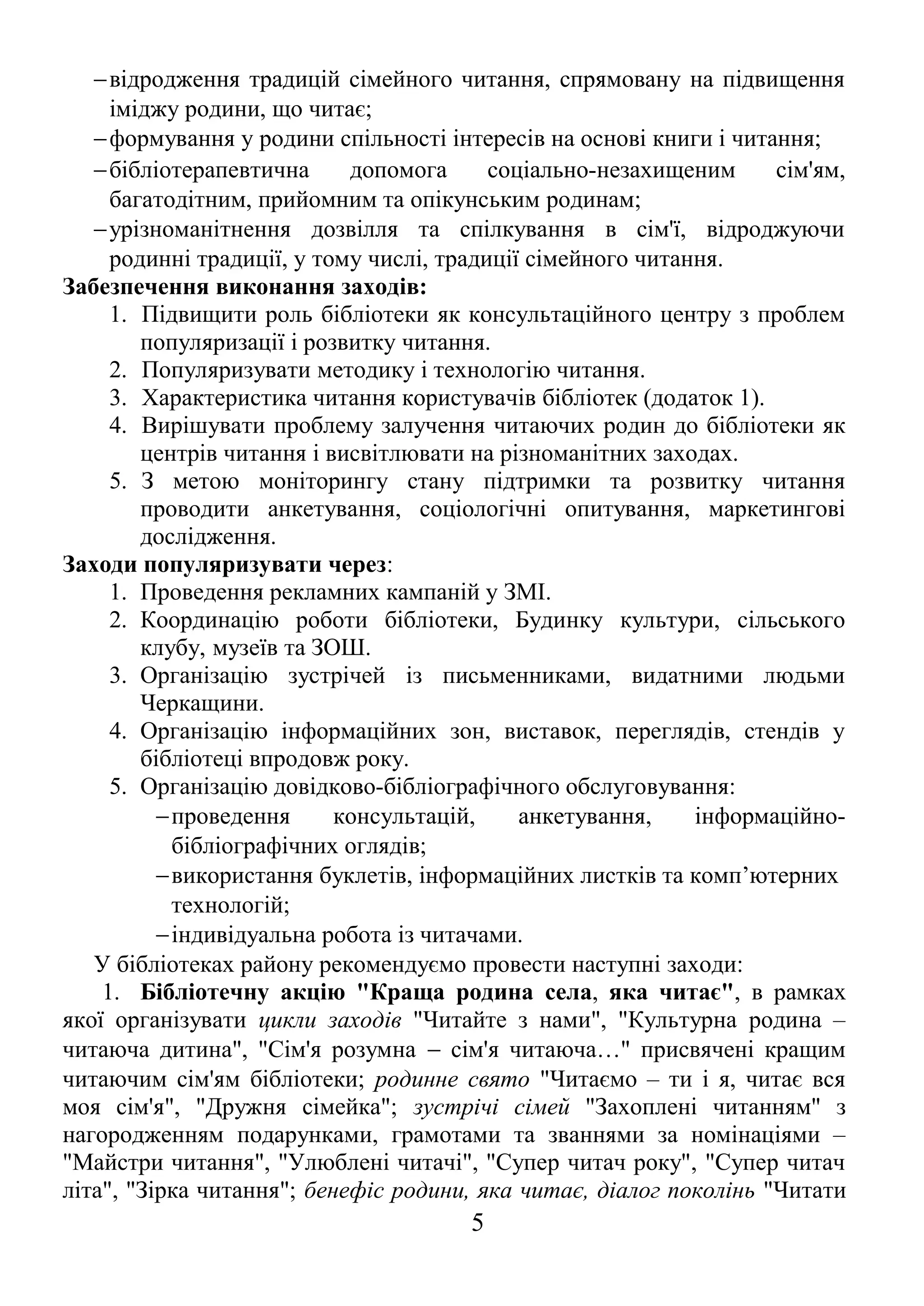 −відродження традицій сімейного читання, спрямовану на підвищення
іміджу родини, що читає;
−формування у родини спільності інтересів на основі книги і читання;
−бібліотерапевтична допомога соціально-незахищеним сім'ям,
багатодітним, прийомним та опікунським родинам;
−урізноманітнення дозвілля та спілкування в сім'ї, відроджуючи
родинні традиції, у тому числі, традиції сімейного читання.
Забезпечення виконання заходів:
1. Підвищити роль бібліотеки як консультаційного центру з проблем
популяризації і розвитку читання.
2. Популяризувати методику і технологію читання.
3. Характеристика читання користувачів бібліотек (додаток 1).
4. Вирішувати проблему залучення читаючих родин до бібліотеки як
центрів читання і висвітлювати на різноманітних заходах.
5. З метою моніторингу стану підтримки та розвитку читання
проводити анкетування, соціологічні опитування, маркетингові
дослідження.
Заходи популяризувати через:
1. Проведення рекламних кампаній у ЗМІ.
2. Координацію роботи бібліотеки, Будинку культури, сільського
клубу, музеїв та ЗОШ.
3. Організацію зустрічей із письменниками, видатними людьми
Черкащини.
4. Організацію інформаційних зон, виставок, переглядів, стендів у
бібліотеці впродовж року.
5. Організацію довідково-бібліографічного обслуговування:
−проведення консультацій, анкетування, інформаційно-
бібліографічних оглядів;
−використання буклетів, інформаційних листків та комп’ютерних
технологій;
−індивідуальна робота із читачами.
У бібліотеках району рекомендуємо провести наступні заходи:
1. Бібліотечну акцію "Краща родина села, яка читає", в рамках
якої організувати цикли заходів "Читайте з нами", "Культурна родина –
читаюча дитина", "Сім'я розумна − сім'я читаюча…" присвячені кращим
читаючим сім'ям бібліотеки; родинне свято "Читаємо – ти і я, читає вся
моя сім'я", "Дружня сімейка"; зустрічі сімей "Захоплені читанням" з
нагородженням подарунками, грамотами та званнями за номінаціями –
"Майстри читання", "Улюблені читачі", "Супер читач року", "Супер читач
літа", "Зірка читання"; бенефіс родини, яка читає, діалог поколінь "Читати
5
 