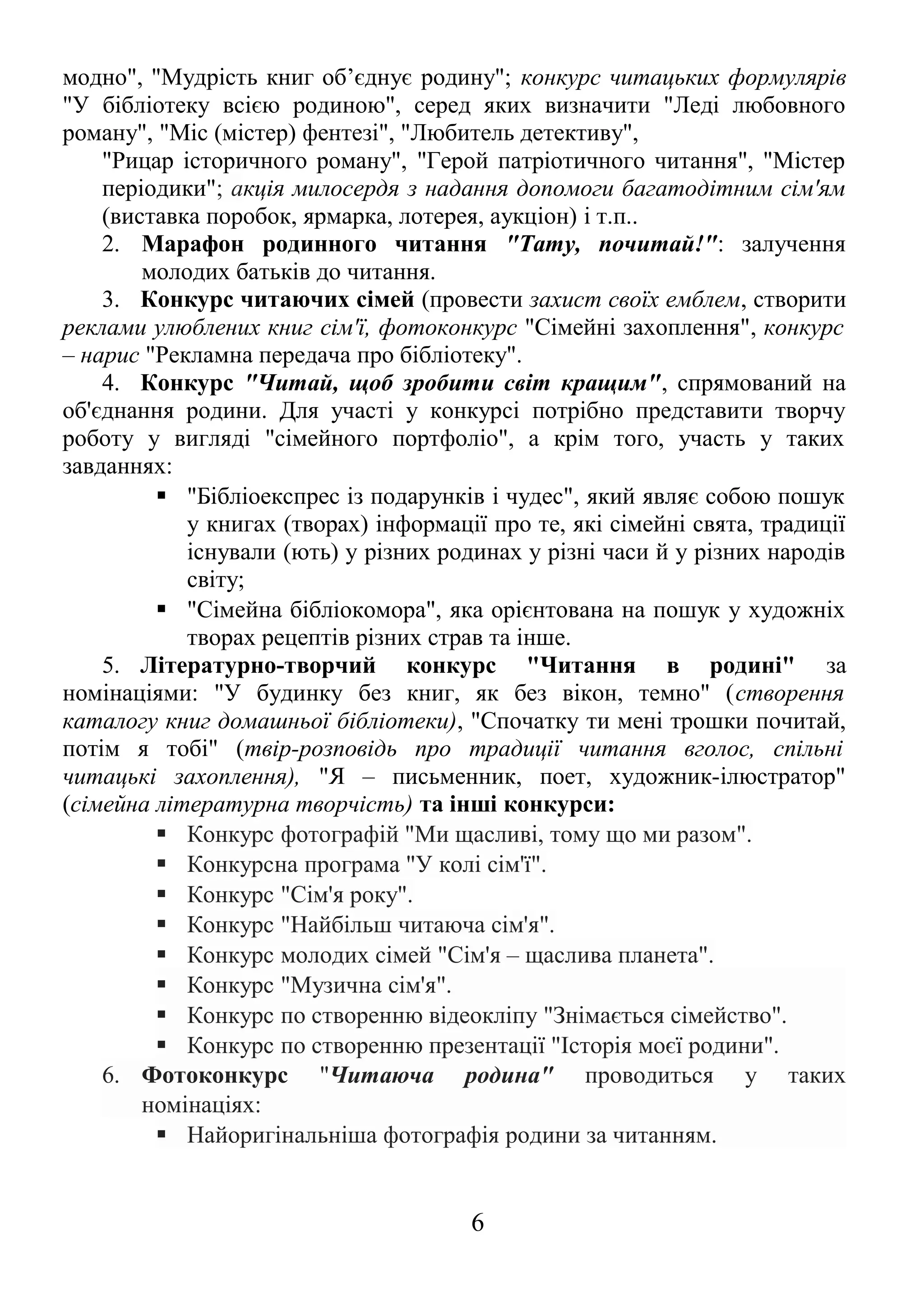 модно", "Мудрість книг об’єднує родину"; конкурс читацьких формулярів
"У бібліотеку всією родиною", серед яких визначити "Леді любовного
роману", "Міс (містер) фентезі", "Любитель детективу",
"Рицар історичного роману", "Герой патріотичного читання", "Містер
періодики"; акція милосердя з надання допомоги багатодітним сім'ям
(виставка поробок, ярмарка, лотерея, аукціон) і т.п..
2. Марафон родинного читання "Тату, почитай!": залучення
молодих батьків до читання.
3. Конкурс читаючих сімей (провести захист своїх емблем, створити
реклами улюблених книг сім'ї, фотоконкурс "Сімейні захоплення", конкурс
– нарис "Рекламна передача про бібліотеку".
4. Конкурс "Читай, щоб зробити світ кращим", спрямований на
об'єднання родини. Для участі у конкурсі потрібно представити творчу
роботу у вигляді "сімейного портфоліо", а крім того, участь у таких
завданнях:
 "Бібліоекспрес із подарунків і чудес", який являє собою пошук
у книгах (творах) інформації про те, які сімейні свята, традиції
існували (ють) у різних родинах у різні часи й у різних народів
світу;
 "Сімейна бібліокомора", яка орієнтована на пошук у художніх
творах рецептів різних страв та інше.
5. Літературно-творчий конкурс "Читання в родині" за
номінаціями: "У будинку без книг, як без вікон, темно" (створення
каталогу книг домашньої бібліотеки), "Спочатку ти мені трошки почитай,
потім я тобі" (твір-розповідь про традиції читання вголос, спільні
читацькі захоплення), "Я – письменник, поет, художник-ілюстратор"
(сімейна літературна творчість) та інші конкурси:
 Конкурс фотографій "Ми щасливі, тому що ми разом".
 Конкурсна програма "У колі сім'ї".
 Конкурс "Сім'я року".
 Конкурс "Найбільш читаюча сім'я".
 Конкурс молодих сімей "Сім'я – щаслива планета".
 Конкурс "Музична сім'я".
 Конкурс по створенню відеокліпу "Знімається сімейство".
 Конкурс по створенню презентації "Історія моєї родини".
6. Фотоконкурс "Читаюча родина" проводиться у таких
номінаціях:
 Найоригінальніша фотографія родини за читанням.
6
 