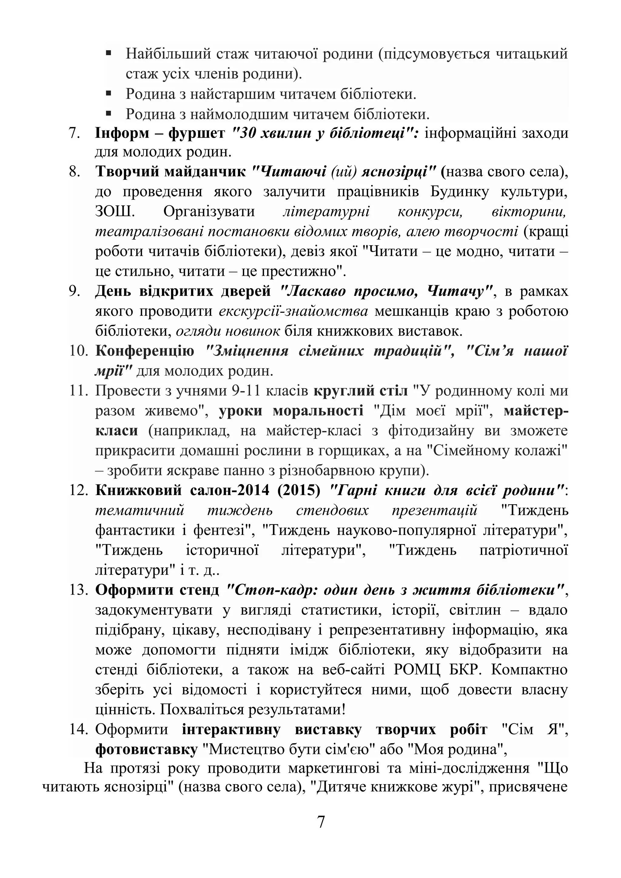  Найбільший стаж читаючої родини (підсумовується читацький
стаж усіх членів родини).
 Родина з найстаршим читачем бібліотеки.
 Родина з наймолодшим читачем бібліотеки.
7. Інформ – фуршет "30 хвилин у бібліотеці": інформаційні заходи
для молодих родин.
8. Творчий майданчик "Читаючі (ий) яснозірці" (назва свого села),
до проведення якого залучити працівників Будинку культури,
ЗОШ. Організувати літературні конкурси, вікторини,
театралізовані постановки відомих творів, алею творчості (кращі
роботи читачів бібліотеки), девіз якої "Читати – це модно, читати –
це стильно, читати – це престижно".
9. День відкритих дверей "Ласкаво просимо, Читачу", в рамках
якого проводити екскурсії-знайомства мешканців краю з роботою
бібліотеки, огляди новинок біля книжкових виставок.
10. Конференцію "Зміцнення сімейних традицій", "Сім’я нашої
мрії" для молодих родин.
11. Провести з учнями 9-11 класів круглий стіл "У родинному колі ми
разом живемо", уроки моральності "Дім моєї мрії", майстер-
класи (наприклад, на майстер-класі з фітодизайну ви зможете
прикрасити домашні рослини в горщиках, а на "Сімейному колажі"
– зробити яскраве панно з різнобарвною крупи).
12. Книжковий салон-2014 (2015) "Гарні книги для всієї родини":
тематичний тиждень стендових презентацій "Тиждень
фантастики і фентезі", "Тиждень науково-популярної літератури",
"Тиждень історичної літератури", "Тиждень патріотичної
літератури" і т. д..
13. Оформити стенд "Стоп-кадр: один день з життя бібліотеки",
задокументувати у вигляді статистики, історії, світлин – вдало
підібрану, цікаву, несподівану і репрезентативну інформацію, яка
може допомогти підняти імідж бібліотеки, яку відобразити на
стенді бібліотеки, а також на веб-сайті РОМЦ БКР. Компактно
зберіть усі відомості і користуйтеся ними, щоб довести власну
цінність. Похваліться результатами!
14. Оформити інтерактивну виставку творчих робіт "Сім Я",
фотовиставку "Мистецтво бути сім'єю" або "Моя родина",
На протязі року проводити маркетингові та міні-дослідження "Що
читають яснозірці" (назва свого села), "Дитяче книжкове журі", присвячене
7
 
