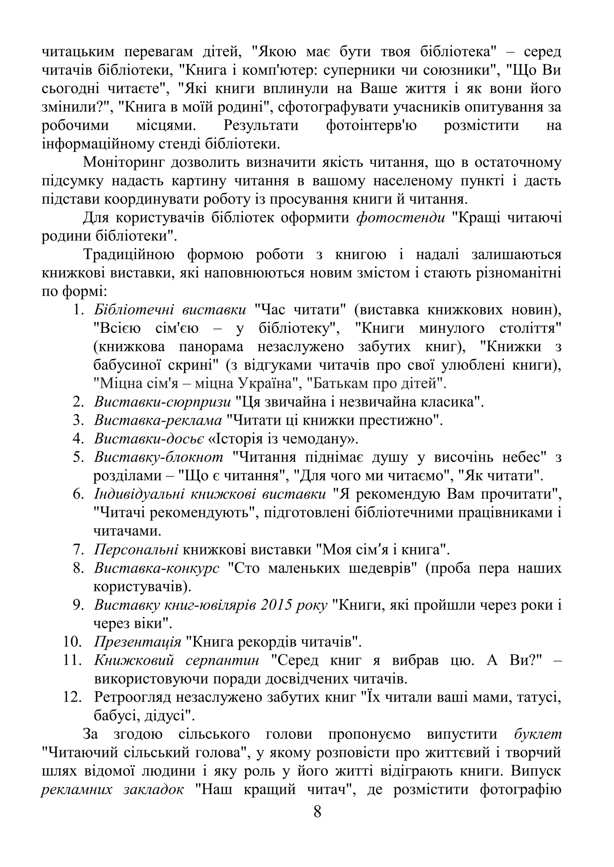 читацьким перевагам дітей, "Якою має бути твоя бібліотека" – серед
читачів бібліотеки, "Книга і комп'ютер: суперники чи союзники", "Що Ви
сьогодні читаєте", "Які книги вплинули на Ваше життя і як вони його
змінили?", "Книга в моїй родині", сфотографувати учасників опитування за
робочими місцями. Результати фотоінтерв'ю розмістити на
інформаційному стенді бібліотеки.
Моніторинг дозволить визначити якість читання, що в остаточному
підсумку надасть картину читання в вашому населеному пункті і дасть
підстави координувати роботу із просування книги й читання.
Для користувачів бібліотек оформити фотостенди "Кращі читаючі
родини бібліотеки".
Традиційною формою роботи з книгою і надалі залишаються
книжкові виставки, які наповнюються новим змістом і стають різноманітні
по формі:
1. Бібліотечні виставки "Час читати" (виставка книжкових новин),
"Всією сім'єю – у бібліотеку", "Книги минулого століття"
(книжкова панорама незаслужено забутих книг), "Книжки з
бабусиної скрині" (з відгуками читачів про свої улюблені книги),
"Міцна сім'я – міцна Україна", "Батькам про дітей".
2. Виставки-сюрпризи "Ця звичайна і незвичайна класика".
3. Виставка-реклама "Читати ці книжки престижно".
4. Виставки-досьє «Історія із чемодану».
5. Виставку-блокнот "Читання піднімає душу у височінь небес" з
розділами – "Що є читання", "Для чого ми читаємо", "Як читати".
6. Індивідуальні книжкові виставки "Я рекомендую Вам прочитати",
"Читачі рекомендують", підготовлені бібліотечними працівниками і
читачами.
7. Персональні книжкові виставки "Моя сім’я і книга".
8. Виставка-конкурс "Сто маленьких шедеврів" (проба пера наших
користувачів).
9. Виставку книг-ювілярів 2015 року "Книги, які пройшли через роки і
через віки".
10. Презентація "Книга рекордів читачів".
11. Книжковий серпантин "Серед книг я вибрав цю. А Ви?" –
використовуючи поради досвідчених читачів.
12. Ретроогляд незаслужено забутих книг "Їх читали ваші мами, татусі,
бабусі, дідусі".
За згодою сільського голови пропонуємо випустити буклет
"Читаючий сільський голова", у якому розповісти про життєвий і творчий
шлях відомої людини і яку роль у його житті відіграють книги. Випуск
рекламних закладок "Наш кращий читач", де розмістити фотографію
8
 