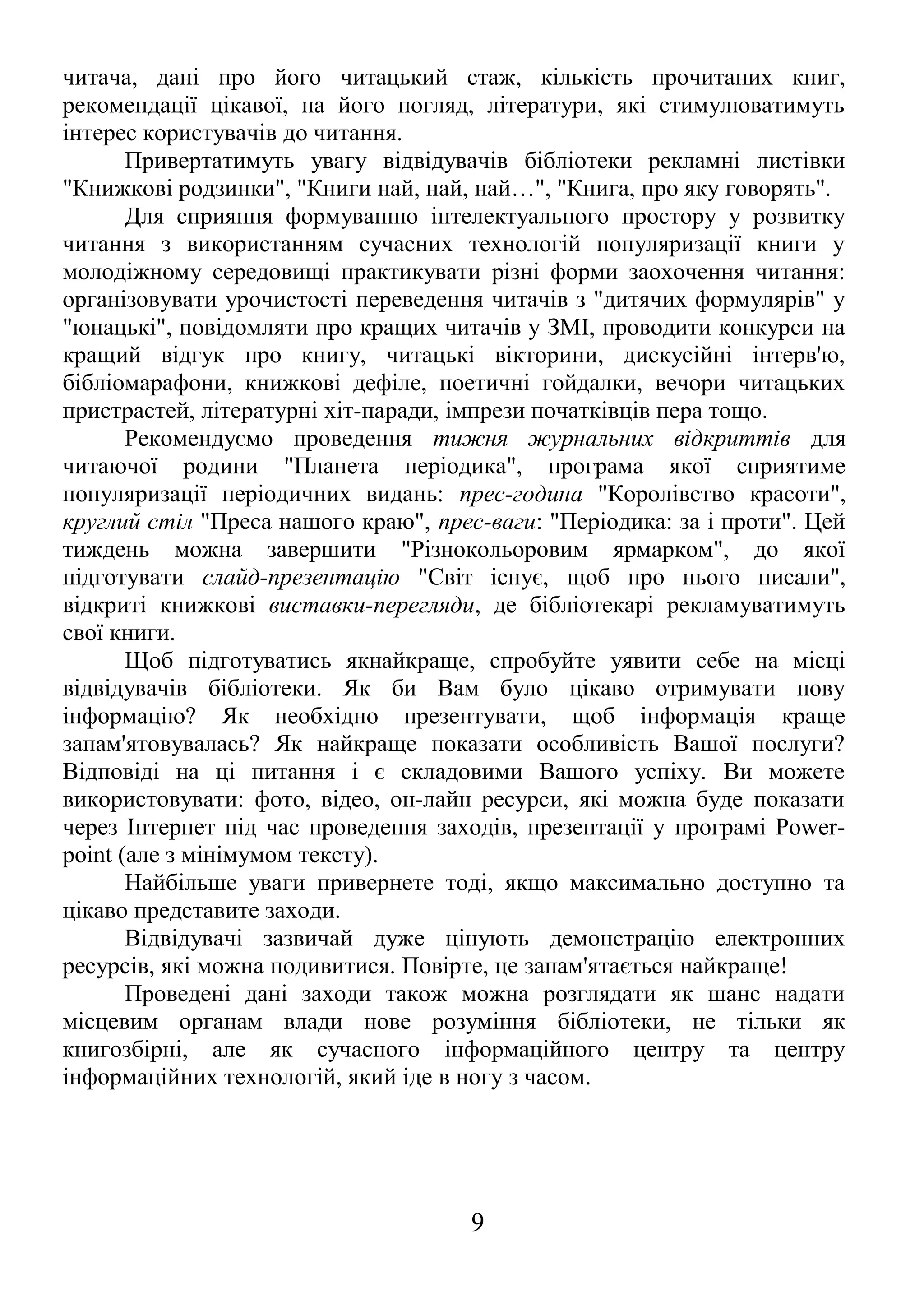 читача, дані про його читацький стаж, кількість прочитаних книг,
рекомендації цікавої, на його погляд, літератури, які стимулюватимуть
інтерес користувачів до читання.
Привертатимуть увагу відвідувачів бібліотеки рекламні листівки
"Книжкові родзинки", "Книги най, най, най…", "Книга, про яку говорять".
Для сприяння формуванню інтелектуального простору у розвитку
читання з використанням сучасних технологій популяризації книги у
молодіжному середовищі практикувати різні форми заохочення читання:
організовувати урочистості переведення читачів з "дитячих формулярів" у
"юнацькі", повідомляти про кращих читачів у ЗМІ, проводити конкурси на
кращий відгук про книгу, читацькі вікторини, дискусійні інтерв'ю,
бібліомарафони, книжкові дефіле, поетичні гойдалки, вечори читацьких
пристрастей, літературні хіт-паради, імпрези початківців пера тощо.
Рекомендуємо проведення тижня журнальних відкриттів для
читаючої родини "Планета періодика", програма якої сприятиме
популяризації періодичних видань: прес-година "Королівство красоти",
круглий стіл "Преса нашого краю", прес-ваги: "Періодика: за і проти". Цей
тиждень можна завершити "Різнокольоровим ярмарком", до якої
підготувати слайд-презентацію "Світ існує, щоб про нього писали",
відкриті книжкові виставки-перегляди, де бібліотекарі рекламуватимуть
свої книги.
Щоб підготуватись якнайкраще, спробуйте уявити себе на місці
відвідувачів бібліотеки. Як би Вам було цікаво отримувати нову
інформацію? Як необхідно презентувати, щоб інформація краще
запам'ятовувалась? Як найкраще показати особливість Вашої послуги?
Відповіді на ці питання і є складовими Вашого успіху. Ви можете
використовувати: фото, відео, он-лайн ресурси, які можна буде показати
через Інтернет під час проведення заходів, презентації у програмі Power-
point (але з мінімумом тексту).
Найбільше уваги привернете тоді, якщо максимально доступно та
цікаво представите заходи.
Відвідувачі зазвичай дуже цінують демонстрацію електронних
ресурсів, які можна подивитися. Повірте, це запам'ятається найкраще!
Проведені дані заходи також можна розглядати як шанс надати
місцевим органам влади нове розуміння бібліотеки, не тільки як
книгозбірні, але як сучасного інформаційного центру та центру
інформаційних технологій, який іде в ногу з часом.
9
 