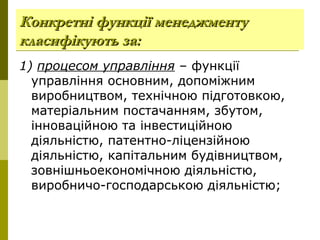 Конкретні функції менеджментуКонкретні функції менеджменту
класифікують за:класифікують за:
1) процесом управління – функції
управління основним, допоміжним
виробництвом, технічною підготовкою,
матеріальним постачанням, збутом,
інноваційною та інвестиційною
діяльністю, патентно-ліцензійною
діяльністю, капітальним будівництвом,
зовнішньоекономічною діяльністю,
виробничо-господарською діяльністю;
 