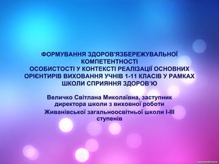 ФОРМУВАННЯ ЗДОРОВ'ЯЗБЕРЕЖУВАЛЬНОЇ
КОМПЕТЕНТНОСТІ
ОСОБИСТОСТІ У КОНТЕКСТІ РЕАЛІЗАЦІЇ ОСНОВНИХ
ОРІЄНТИРІВ ВИХОВАННЯ УЧНІВ 1-11 КЛАСІВ У РАМКАХ
ШКОЛИ СПРИЯННЯ ЗДОРОВ’Ю
Величко Світлана Миколаївна, заступник
директора школи з виховної роботи
Живанівської загальноосвітньої школи І-ІІІ
ступенів
 