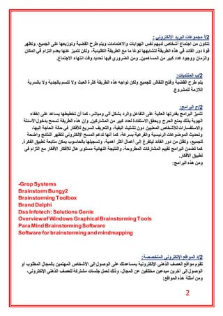 2
2‫/أ‬‫اإللكتروني‬ ‫البريد‬ ‫مجموعات‬:
‫على‬ ‫وتوزيعها‬ ‫القضية‬ ‫طرح‬ ‫ويتم‬ ‫واالهتمامات‬ ‫الهوايات‬ ‫نفس‬ ‫لديهم‬ ‫أشخاص‬ ‫اجتماع‬ ‫من‬ ‫تتكون‬‫وتظهر‬ ،‫الجميع‬
‫المكان‬ ‫في‬ ‫التزام‬ ‫بعدم‬ ‫عنها‬ ‫تتميز‬ ‫ولكن‬ ،‫التقليدية‬ ‫الطريقة‬ ‫مع‬ ‫ما‬ ‫ا‬ً‫ع‬‫نو‬ ‫لتشابهها‬ ‫الطريقة‬ ‫هذه‬ ‫في‬ ‫القائد‬ ‫دور‬ ‫قوة‬
‫االجتماع‬ ‫انتهاء‬ ‫وقت‬ ‫تحديد‬ ‫فيها‬ ‫الضروري‬ ‫ومن‬ .‫المساهمين‬ ‫من‬ ‫كبير‬ ‫عدد‬‫ووجود‬ ‫والزمان‬.
2‫/ب‬‫المنتديات‬:
‫للجميع‬ ‫النقاش‬ ‫وفتح‬ ‫القضية‬ ‫طرح‬ ‫يتم‬‫بالسرية‬ ‫وال‬ ‫بالجدية‬ ‫تتسم‬ ‫وال‬ ‫العبث‬ ‫كثرة‬ ‫الطريقة‬ ‫هذه‬ ‫تواجه‬ ‫ولكن‬
‫للمشروع‬ ‫الالزمة‬.
2‫/ج‬‫البرامج‬:
‫إخفاء‬ ‫على‬ ‫يساعد‬ ‫تخطيطها‬ ‫أن‬ ‫كما‬ ،‫ومباشر‬ ‫آلي‬ ‫بشكل‬ ‫والرد‬ ‫التفاعل‬ ‫على‬ ‫العالية‬ ‫بقدرتها‬ ‫البرامج‬ ‫تتميز‬
‫وإن‬ .‫المشاركين‬ ‫من‬ ‫كبير‬ ‫لعدد‬ ‫االستفادة‬ ‫ويحقق‬ ‫الحرج‬ ‫يمنع‬ ‫بذلك‬ ‫الهوية‬‫األسئلة‬ ‫بدخول‬ ‫تسمح‬ ‫الطريقة‬ ‫هذه‬
،‫إليها‬ ‫الحاجة‬ ‫حالة‬ ‫في‬ ‫لألفكار‬ ‫السريع‬ ‫والتعريف‬ ،‫البقية‬ ‫تشتيت‬ ‫دون‬ ‫المعنيين‬ ‫لألشخاص‬ ‫واالستفسارات‬
‫واضحة‬ ‫النتائج‬ ‫لتظهر‬ ‫اإللكتروني‬ ‫المسح‬ ‫تدعم‬ ‫أنها‬ ‫كما‬ ،‫بسرعة‬ ‫والفرعية‬ ‫الرئيسية‬ ‫الموضوعات‬ ‫وتحديث‬
‫إل‬ ‫ليتفرغ‬ ‫القائد‬ ‫دور‬ ‫من‬ ‫وتقلل‬ ،‫للجميع‬.‫الفكرة‬ ‫تطبيق‬ ‫متابعة‬ ‫يمكن‬ ‫بالحاسوب‬ ‫وتسجيلها‬ ،‫أهمية‬ ‫أكثر‬ ‫أعمال‬ ‫ى‬
‫في‬ ‫التزام‬ ‫مع‬ ‫األفكار‬ ‫لألفكار‬ ‫عال‬ ‫مستوى‬ ‫النهائية‬ ‫والنتيجة‬ ،‫المطروحة‬ ‫المشاركات‬ ‫تقييم‬ ‫البرامج‬ ‫تضمن‬ ‫كما‬
‫األفكار‬ ‫تطبيق‬.
‫البرامج‬ ‫هذه‬ ‫ومن‬:
Grop Systems-
2Brainstorm Bungy
Brainstorming Toolbox
DelphiBrand
Dss Infotech: Solutions Genie
Overviewof Windows GraphicalBrainstormingTools
Para Mind BrainstormingSoftware
Software for brainstorming and mindmapping
2‫/د‬‫المتخصصة‬ ‫اإللكتروني‬ ‫المواقع‬:
‫الوصول‬ ‫على‬ ‫بمساعدتك‬ ‫اإللكترونية‬ ‫الذهني‬ ‫العصف‬ ‫مواقع‬ ‫تقوم‬‫أو‬ ‫المطلوب‬ ‫بالمجال‬ ‫المهتمين‬ ‫األشخاص‬ ‫إلى‬
،‫اإللكتروني‬ ‫الذهني‬ ‫للعصف‬ ‫مشتركة‬ ‫جلسات‬ ‫لعمل‬ ‫وذلك‬ ،‫المجال‬ ‫عن‬ ‫مختلفين‬ ‫مبدعين‬ ‫آخرين‬ ‫إلى‬ ‫الوصول‬
‫المواقع‬ ‫هذه‬ ‫أمثلة‬ ‫ومن‬:
 
