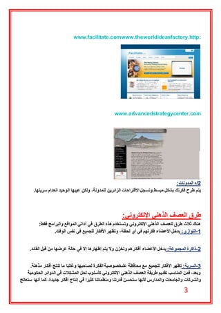 3
www.theworldideasfactory.http:www.facilitate.com
www.advancedstrategycenter.com
2‫/ه‬‫المدونات‬:
‫ولكن‬ ،‫للمدونة‬ ‫الزائرين‬ ‫االقتراحات‬ ‫وتسجل‬ ‫مبسط‬ ‫بشكل‬ ‫فكرتك‬ ‫طرح‬ ‫يتم‬‫سريتها‬ ‫انعدام‬ ‫الوحيد‬ ‫عيبها‬.
‫اإللكتروني‬ ‫الذهني‬ ‫العصف‬ ‫طرق‬:
‫فقط‬ ‫والبرامج‬ ‫المواقع‬ ‫أداتي‬ ‫في‬ ‫الطرق‬ ‫هذه‬ ‫وتستخدم‬ ‫اإللكتروني‬ ‫الذهني‬ ‫للعصف‬ ‫طرق‬ ‫ثالث‬ ‫هناك‬:
1-:‫التوازي‬‫الوقت‬ ‫نفس‬ ‫في‬ ‫للجميع‬ ‫األفكار‬ ‫وتظهر‬ ،‫لحظة‬ ‫أي‬ ‫في‬ ‫فكرتهم‬ ‫األعضاء‬ ‫يدخل‬.
2-:‫المجموعة‬ ‫ذاكرة‬‫األعضاء‬ ‫يدخل‬‫القائد‬ ‫قبل‬ ‫من‬ ‫عرضها‬ ‫حالة‬ ‫في‬ ‫إال‬ ‫إظهارها‬ ‫يتم‬ ‫وال‬ ‫وتخزن‬ ‫أفكارهم‬.
3-:‫السرية‬‫مذهلة‬ ‫أفكار‬ ‫تنتج‬ ‫ما‬ ‫ا‬ً‫ب‬‫وغال‬ ‫لصاحبها‬ ‫الفكرة‬ ‫علىخصوصية‬ ‫محافظة‬ ‫مع‬ ‫للجميع‬ ‫األفكار‬ ‫تظهر‬.
‫الحكومية‬ ‫الدوائر‬ ‫في‬ ‫المشكالت‬ ‫لحل‬ ‫كأسلوب‬ ‫اإللكتروني‬ ‫الذهني‬ ‫العصف‬ ‫طريقة‬ ‫تقديم‬ ‫المناسب‬ ‫فمن‬ ،‫وبعد‬
‫والش‬‫ستعالج‬ ‫أنها‬ ‫كما‬ ،‫جديدة‬ ‫أفكار‬ ‫إنتاج‬ ‫في‬ ‫ا‬ ً‫كثير‬ ‫ومنظماتنا‬ ‫قدرتنا‬ ‫ستحسن‬ ‫ألنها‬ ‫والمدارس‬ ‫والجامعات‬ ‫ركات‬
 