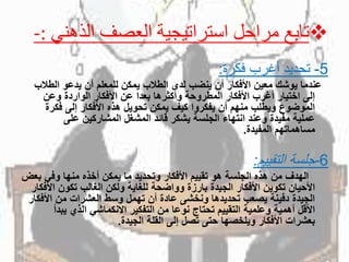 ‫تابع‬‫الذهن‬ ‫العصف‬ ‫استراتيجية‬ ‫مراحل‬‫ي‬-:
5-‫فكرة‬ ‫أغرب‬ ‫تحديد‬:
‫عندماًيوشكًمعينًاألفكارًأنًينضبًلدىًالطالبًيمكنًللمعلمًأنًيدعوًالطال‬ً‫ب‬
ً‫إلىًاختيارًأغربًاألفكارًالمطروحةًوأكثرهاًبعداًعنًاألفكارًالواردةًوعن‬
‫الموضوعًويطلبًمنهمًأنًيفكرواًكيفًيمكنًتحويلًهذهًاألفكارًإلىًفكرة‬
ً‫عمليةًمفيدةًوعندًانتهاءًالجلسةًيشكرًقائدًالمشغلًالمشاركينًعلى‬
‫مساهماتهمًالمفيدة‬.
6-‫التقييم‬ ‫جلسة‬:
‫الهدفًمنًهذهًالجلسةًهوًتقييمًاألفكارًوتحديدًماًيمكنًأخذهًمنهاًوفيًب‬ً‫عض‬
‫األحيانًتكوينًاألفكارًالجيدةًبارزةًوواضحةًللغايةًولكنًالغالبًتكونًا‬ً‫ألفكار‬
‫الجيدةًدفينةًيصعبًتحديدهاًونخشىًعادةًأنًتهملًوسطًالعشراتًمنًاألف‬ً‫كار‬
‫األقلًأهميةًوعلميةًالتقييمًتحتاجًنوعاًمنًالتفكيرًاالنكماشيًالذيًيب‬ً‫دأ‬
‫بعشراتًاألفكارًويلخصهاًحتىًتصلًإلىًالقلةًالجيدة‬.
 