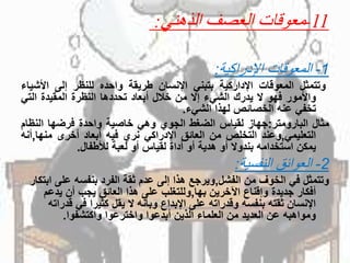 11-‫الذهني‬ ‫العصف‬ ‫معوقات‬:
1-‫اإلدراكية‬ ‫المعوقات‬:
‫وتتمثل‬‫المعوقات‬‫اإلداركية‬‫بتبني‬‫اإلنسان‬‫طريقة‬‫واحده‬‫للنظر‬‫إلى‬‫األش‬‫ياء‬
‫واألمور‬‫فهو‬‫ال‬‫يدرك‬‫الشيء‬‫إال‬‫من‬‫خالل‬‫أبعاد‬‫تحددها‬‫النظرة‬‫المقيدة‬‫الت‬‫ي‬
‫تخفي‬‫عنه‬‫الخصائص‬‫لهذا‬‫الشيء‬.
‫مثال‬‫البارومتر‬:‫جهاز‬‫لقياس‬‫الضغط‬‫الجوي‬‫وهي‬‫خاصية‬‫واحدة‬‫فرضها‬‫النظ‬‫ام‬
‫التعليمي‬,‫وعند‬‫التخلص‬‫من‬‫العائق‬‫اإلدراكي‬‫نري‬‫فيه‬‫أبعاد‬‫أخرى‬‫منها‬,‫أنه‬
‫يمكن‬‫استخدامه‬‫بندوال‬‫أو‬‫هدية‬‫أو‬‫أداة‬‫لقياس‬‫أو‬‫لعبة‬‫لألطفال‬.
2-‫النفسية‬ ‫العوائق‬:
‫وتتمثلًفيًالخوفًمنًالفشل‬,‫ويرجعًهذاًإلىًعدمًثقةًالفردًبنفسهًعلى‬ً‫ابتكار‬
‫أفكارًجديدةًوإقناعًاآلخرينًبها‬,‫وللتغلبًعلىًهذاًالعائقًيجبًأنًيدعم‬
‫اإلنسانًثقتهًبنفسهًوقدراتهًعلىًاإلبداعًوبأنهًالًيقلًكثيراًفيًق‬ً‫دراته‬
‫ومواهبهًعنًالعديدًمنًالعلماءًالذينًأبدعواًواخترعواًواكتشفوا‬.
 