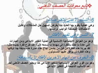 ‫تابع‬‫الذهني‬ ‫العصف‬ ‫معوقات‬:
6-‫لالفتراضات‬ ‫األعمى‬ ‫التسليم‬:
ً‫وهيًعمليةًيقومًبهاًالعديدًمناًبغرضًتسهيلًحلًالمشكالتًوتقليل‬
‫االحتماالتًالمختلفةًالواجبًدراستها‬.
7-‫األفكار‬ ‫تقييم‬ ‫في‬ ‫التسرع‬:
‫و‬‫هو‬‫منًالعوائقًاالجتماعيةًاألساسيةًفيًعمليةًالتفكيرًاإلبداعيًومنًالعب‬ً‫ارات‬
‫التيًعادةًماًتفتكًبالفكرةًفيًمهدهاًماًنسمعهًكثيراًعندًطرحًفكرةًجديد‬‫ةًمثل‬:
‫لقدًجربناًهذهًالفكرةًمنًقبلًمنًيضمنًنجاحًهذهًالفكرةًهذهًسابقةًجداًلوق‬ً‫تها‬
‫وهذهًالفكرةًلنًيوافقًعليهاًالمسئولون‬.
8-‫بالسخافة‬ ‫ألفكارنا‬ ‫اآلخرين‬ ‫اتهام‬ ‫من‬ ‫الخوف‬:
‫وهوًمنًاقويًالعوائقًاالجتماعيةًللتفكيرًاإلبداعيًهذاًويعتبرًالعصفًالذهن‬ً‫يًأحد‬
‫أهمًاألساليبًالناجحةًفيًالتفكيرًاإلبداعي‬.
 