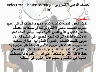 ‫اإللكتروني‬ ‫الذهني‬ ‫العصف‬«electronic brainstorming»
(EBC)
•‫مقدمه‬:-
‫خاللًالعقودًالقليلةًالماضيةًتطورًمفهومًالعصفًالذهنيًو‬ً‫ظهر‬
‫أسلوبًالعصفًالذهنيًاإللكترونيًلتالفيًمشكالتًالعص‬ً‫ف‬
‫اًجديدة،ًوكسرًأنماطًال‬‫الذهنيًالتقليديًالذيًأشعلًأفكار‬ً‫فكر‬
‫الروتينية،ًإضافةًإلىًأنهًشجعًالجميعًعلىًالمشاركةًعن‬
‫طريقًتقنياتًالكلماتًوالصورةًالعشوائية،ًكماًأنًشبكات‬
‫الحاسوبًساعدتًعلىًتوزيعًاألفكارًالمبدعةًعلىًالجميعًب‬ً‫ال‬
‫استثناء‬.‫لقدًتميزًهذاًالنوعًمنًالعصفًالذهنيًبقدرتهًع‬ً‫لى‬
‫اًتحس‬‫حفظًاألفكارًالتيًلمًتستعملًعلىًأملًأنًتقدمًيوم‬ً‫ينات‬
‫عظيمةًفيًاألقسامًوالمجموعاتًاألخرىًفيًالمنظمة‬
 