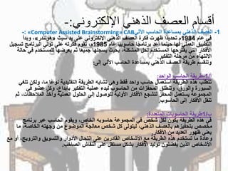 ‫اإللكتروني‬ ‫الذهني‬ ‫العصف‬ ‫أقسام‬:-
1-‫العصفًالذهنيًبمساعدةًالحاسبًاآللي‬«Computer Assisted Brainstorming» CAB:-
ً‫فيًعام‬1984ً‫اًظهرتًفكرةًالعصفًالذهنيًاإللكترونيًعلىًيد‬‫مًتحديد‬‫سيث‬«‫هولندر‬»ً‫،ًوبدأ‬
ً‫اًعام‬‫اًحاسوبي‬‫التطبيقًالعمليًلهاًحينماًأعدًبرنامج‬1985ً‫م،ًتقومًفكرتهًعلىًتوليًالبرنامجًتسجيل‬
‫اًثمًيعرضهاًللمستخد‬‫األفكارًالتيًيقترحهاًالمستخدمًلحلًالمشكلة،ًبحيثًيسجلهاًجميع‬ً‫مًفيًحالة‬
‫االنتهاءًمنًمرحلةًالتفكير‬.
‫وتنقسمًطريقةًالعصفًالذهنيًبمساعدةًالحاسبًاآلليًإلى‬:
‫أ‬/1-‫طريقةًالحاسبًالواحد‬:
‫اًما،ًولكن‬‫تتطلبًهذهًالطريقةًاستعمالًحاسبًواحدًفقطًوهيًتشابهًالطريقةًالتقليديةًنوع‬ً‫تلغي‬
‫السبورةًوالورق،ًوتنطلقًالمحفزاتًمنًالحاسوبًلبدءًعمليةًالتفكيرًبإبداع،ًوكلًعضوًفي‬
‫المجموعةًيستعملًالمحفزًلتشجعًاألفكارًاألوليةًللوصولًإلىًالحلولًالعمليةًوأخذًالمالحظات‬ً‫،ًثم‬
‫تنقلًاألفكارًإلىًالحاسوب‬.
‫ب‬/1‫طريقةًالحاسوباتًالمتعددة‬:
ً‫فيًهذهًالطريقةًيكونًلكلًشخصًفيًالمجموعةًحاسوبهًالخاص،ًويقومًالحاسبًعبرًبرنامج‬
‫مخصصًبتحفيزهمًبالعصفًالذهني،ًليتولىًكلًشخصًمعالجةًالموضوعًمنًوجهتهًالخاصة،ًم‬ً‫ا‬
‫يعنيًظهورًالعديدًمنًاألفكار‬.
،‫وعادةًماًتستخدمًهذهًالطريقةًمعًاألشخاصًالقادرينًعلىًانتحالًاألدوارًوالتسويقًوالترويج‬ً‫أوًمع‬
‫األشخاصًالذينًيفضلونًتوليدًاألفكارًبشكلًمستقلًعلىًالنقاشًالصاخب‬.
 