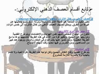‫اإللكتروني‬ ‫الذهني‬ ‫العصف‬ ‫أقسام‬ ‫تابع‬:-
2-‫العصفًالذهنيًمنًخاللًاإلنترنت‬Internet Brainstorming» «IBS»::-
‫تعتبرًالخياراتًالمتاحةًعبرًشبكةًاإلنترنتًواسعةًومرنة،ًلذلكًتتسمًبفعال‬ً‫يتهاًعن‬
‫غيرهاًمنًالطرق‬.‫ويمكنًتصنيفًالعصفًالذهنيًمنًخاللًاإلنترنتًإلىًخمسًأدوا‬‫ت‬:
2/ً‫أ‬‫مجموعاتًالبريدًاإللكتروني‬:
ً‫تتكونًمنًاجتماعًأشخاصًلديهمًنفسًالهواياتًواالهتماماتًويتمًطرحًالقضية‬
‫اًم‬‫وتوزيعهاًعلىًالجميع،ًوتظهرًقوةًدورًالقائدًفيًهذهًالطريقةًلتشابههاًنوع‬ً‫اًمع‬
‫الطريقةًالتقليدية،ًولكنًتتميزًعنهاًبعدمًالتزامًفيًالمكانًوالزمانًووجودًعدد‬ً‫كبير‬
‫منًالمساهمين‬.‫ومنًالضروريًفيهاًتحديدًوقتًانتهاءًاالجتماع‬.
2/ً‫ب‬‫المنتديات‬:
‫يتمًطرحًالقضيةًوفتحًالنقاشًللجميعًولكنًتواجهًهذهًالطريقةًكثرةًالعبثًو‬ً‫الًتتسم‬
‫بالجديةًوالًبالسريةًالالزمةًللمشروع‬.
 