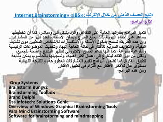 •‫تابع‬‫اإلنترنت‬ ‫خالل‬ ‫من‬ ‫الذهني‬ ‫العصف‬Internet Brainstorming» «IBS»:
2/ً‫ج‬‫البرامج‬:
‫تتميزًالبرامجًبقدرتهاًالعاليةًعلىًالتفاعلًوالردًبشكلًآليًومباشر،ًكماًأنًت‬ً‫خطيطها‬
‫يساعدًعلىًإخفاءًالهويةًبذلكًيمنعًالحرجًويحققًاالستفادةًلعددًكبيرًمنًالم‬‫شاركين‬.
‫وإنًهذهًالطريقةًتسمحًبدخولًاألسئلةًواالستفساراتًلألشخاصًالمعنيينًدون‬ً‫تشتيت‬
‫البقية،ًوالتعريفًالسريعًلألفكارًفيًحالةًالحاجةًإليها،ًوتحديثًالموضوعات‬ً‫الرئيسية‬
‫والفرعيةًبسرعة،ًكماًأنهاًتدعمًالمسحًاإللكترونيًلتظهرًالنتائجًواضحةًللجم‬ً،‫يع‬
‫وتقللًمنًدورًالقائدًليتفرغًإلىًأعمالًأكثرًأهمية،ًوتسجيلهاًبالحاسوبًيمكن‬ً‫متابعة‬
‫تطبيقًالفكرة‬.‫كماًتضمنًالبرامجًتقييمًالمشاركاتًالمطروحة،ًوالنتيجةًالنها‬ً‫ئية‬
‫مستوىًعالًلألفكارًاألفكارًمعًالتزامًفيًتطبيقًاألفكار‬.
‫ومنًهذهًالبرامج‬:
-Grop Systems
Brainstorm Bungy2
Brainstorming Toolbox
Brand Delphi
Dss Infotech: Solutions Genie
Overview of Windows Graphical Brainstorming Tools
Para Mind Brainstorming Software
Software for brainstorming and mindmapping
 