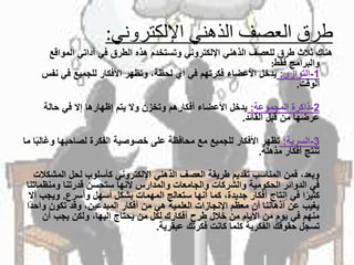 ‫اإللكتروني‬ ‫الذهني‬ ‫العصف‬ ‫طرق‬:
ً‫هناكًثالثًطرقًللعصفًالذهنيًاإللكترونيًوتستخدمًهذهًالطرقًفيًأداتيًالمواقع‬
‫والبرامجًفقط‬:
1-‫التوازي‬:‫يدخلًاألعضاءًفكرتهمًفيًأيًلحظة،ًوتظهرًاألفكارًللجميعًفيًنفس‬
‫الوقت‬.
2-‫ذاكرةًالمجموعة‬:ً‫يدخلًاألعضاءًأفكارهمًوتخزنًوالًيتمًإظهارهاًإالًفيًحالة‬
‫عرضهاًمنًقبلًالقائد‬.
3-‫السرية‬:‫تظهرًاألفكارًللجميعًمعًمحافظةًعلىًخصوصيةًالفكرةًلصاحبهاًوغ‬ً‫اًما‬‫الب‬
‫تنتجًأفكارًمذهلة‬.
‫وبعد،ًفمنًالمناسبًتقديمًطريقةًالعصفًالذهنيًاإللكترونيًكأسلوبًلحلًالمش‬ً‫كالت‬
‫فيًالدوائرًالحكوميةًوالشركاتًوالجامعاتًوالمدارسًألنهاًستحسنًقدرتناًومنظم‬ً‫اتنا‬
‫اًفيًإنتاجًأفكارًجديدة،ًكماًأنهاًستعالجًالمهماتًبشكلًأسهلًوأسرع‬‫كثير‬.‫وي‬ً‫جبًأال‬
‫يغيبًعنًأذهانناًأنًمعظمًاإلنجازاتًالعلميةًهيًمنًأفكارًالمبدعين،ًوقدًتكونًواح‬ً‫ا‬‫د‬
ً‫منهمًفيًيومًمنًاأليامًمنًخاللًطرحًأفكاركًلكلًمنًيحتاجًإليها،ًولكنًيجبًأن‬
‫تسجلًحقوقكًالفكريةًكلماًكانتًفكرتكًعبقرية‬.
 