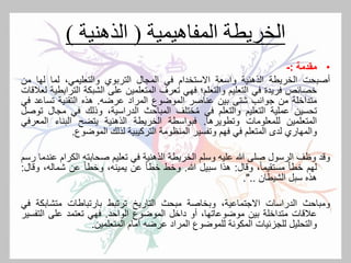 ‫الخريطة‬‫المفاهيمية‬(‫الذهنية‬)
•‫مقدمة‬:-
‫أصبحت‬‫الخريطة‬‫الذهنية‬‫واسعة‬‫االستخدام‬‫في‬‫المجال‬‫التربوي‬،‫والتعليمي‬‫لما‬‫له‬‫ا‬‫من‬
‫خصائص‬‫فريدة‬‫في‬‫التعليم‬‫والتعلم؛‬‫فهي‬‫تعرف‬‫المتعلمين‬‫على‬‫الشبكة‬‫ال‬‫ترابطية‬‫لعالقات‬
‫متداخلة‬‫من‬‫جوانب‬‫شتى‬‫بين‬‫عناصر‬‫الموضوع‬‫المراد‬‫عرضه‬.‫هذه‬‫التقنية‬‫تساع‬‫د‬‫في‬
‫تحسين‬‫عملية‬‫التعليم‬‫والتعلم‬‫في‬‫ختلف‬ُ‫م‬‫المباحث‬،‫الدراسية‬‫وذلك‬‫في‬‫مج‬‫ال‬‫توصل‬
‫المتعلمين‬‫للمعلومات‬‫وتطويرها‬.‫فبواسطة‬‫الخريطة‬‫الذهنية‬‫يتضح‬‫البناء‬‫الم‬‫عرفي‬
‫والمهاري‬‫لدى‬‫المتعلم‬‫في‬‫فهم‬‫وتفسير‬‫المنظومة‬‫التركيبية‬‫لذلك‬‫الموضوع‬.
‫وقد‬‫وظف‬‫الرسول‬‫صلى‬‫هللا‬‫عليه‬‫وسلم‬‫الخريطة‬‫الذهنية‬‫في‬‫تعليم‬‫صحابته‬‫الكر‬‫ام‬‫عندما‬‫رسم‬
‫لهم‬ً‫ا‬‫خط‬،ً‫ا‬‫مستقيم‬‫وقال‬:‫هذا‬‫سبيل‬‫هللا‬.‫وخط‬ً‫ا‬‫خط‬‫عن‬،‫يمينه‬ً‫ا‬‫وخط‬‫عن‬‫شماله‬،‫وقال‬:
‫هذه‬‫سبل‬‫الشيطان‬..".
‫ومباحث‬‫الدراسات‬،‫االجتماعية‬‫وبخاصة‬‫مبحث‬‫التاريخ‬‫ترتبط‬‫بارتباطات‬‫متشاب‬‫كة‬‫في‬
‫عالقات‬‫متداخلة‬‫بين‬،‫موضوعاتها‬‫أو‬‫داخل‬‫الموضوع‬‫الواحد‬.‫فهي‬‫تعتمد‬‫على‬‫التف‬‫سير‬
‫والتحليل‬‫للجزئيات‬‫المكونة‬‫للموضوع‬‫المراد‬‫عرضه‬‫أمام‬‫المتعلمين‬.
 