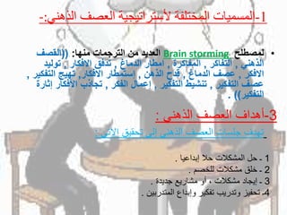-: 1-‫الذهني‬ ‫العصف‬ ‫ألستراتيجية‬ ‫المختلفة‬ ‫المسميات‬
•ً‫لمصطلح‬Brain storming‫العديدًمنًالترجماتًمنها‬:((ً‫القصف‬
ً‫الذهني‬,ً‫التفاكر‬,ً‫المفاكرة‬,ً‫امطارًالدماغ‬,ً‫تدفقًاالفكار‬,‫توليد‬
ً‫االفكر‬,ً‫عصفًالدماغ‬,ً‫قدحًالذهن‬,‫إستمطارًاالفكار‬,‫تهيجًالتفك‬ً‫ير‬,
ً‫عصفًالتفكير‬,ً‫تنشيطًالتفكير‬,ً‫إعمالًالفكر‬,‫تجاذبًاألفك‬ً‫ارًإثارة‬
‫التفكير‬. ))
3-‫الذهني‬ ‫العصف‬ ‫أهداف‬:
‫تهدف‬‫جلسات‬‫العصف‬‫الذهني‬‫إلى‬‫تحقيق‬‫اآلتي‬:
1‫ـ‬‫حل‬‫المشكالت‬‫حال‬‫إبداعيا‬.
2‫ـ‬‫خلق‬‫مشكالت‬‫للخصم‬.
3‫ـ‬‫إيجاد‬‫مشكالت‬،‫أو‬‫مشاريع‬‫جديدة‬.
4‫ـ‬‫تحفيز‬‫وتدريب‬‫تفكير‬‫وإبداع‬‫المتدربين‬.
 
