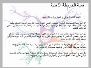 ‫الذهنية‬ ‫الخريطة‬ ‫أهمية‬:-
.1‫المعرفي‬ ‫البناء‬ ‫تنظيم‬‫و‬‫المهاري‬‫منهما‬ ‫كل‬ ‫لدى‬.
2.‫السابقة‬ ‫للمعلومات‬ ‫المراجعة‬:‫للمت‬ ‫الذهنية‬ ‫الخريطة‬ ‫ترسمه‬ ‫الذي‬ ‫الفسيح‬ ‫فالفضاء‬‫تمنحه‬ ‫علم‬
‫الموضوع‬ ‫عن‬ ‫السابقة‬ ‫معلوماته‬ ‫مراجعة‬ ‫فرصة‬.‫ف‬ ‫الجديدة‬ ‫والمعلومات‬ ‫البيانات‬ ‫فترسخ‬‫مناطق‬ ‫ي‬
‫تعرفاتها‬‫الذهنية‬.
3.‫للموضوع‬ ‫المتكررة‬ ‫المراجعة‬:‫لم‬ ‫جديدة‬ ‫ومعلومات‬ ‫بيانات‬ ‫وإضافة‬ ‫الفهم‬ ‫توسع‬ ‫إنها‬ ‫إذ‬‫هو‬ ‫ا‬
‫موجود‬.‫عرض‬ ‫أثناء‬ ‫للدرس‬ ‫ذهنية‬ ‫خريطة‬ ‫رسم‬ ‫في‬ ‫صعوبة‬ ‫يجدون‬ ‫قد‬ ‫المتعلمين‬ ‫فبعض‬‫ولكن‬ ،‫ه‬
‫مراجعته‬ ‫عند‬ ‫ذلك‬ ‫عليهم‬ ‫يسهل‬.
4.‫الطلبة‬ ‫عند‬ ‫الفردية‬ ‫الفروق‬ ‫مراعاة‬:‫بع‬ ‫للموضوع‬ ‫خاصة‬ ‫صورة‬ ‫يرسم‬ ‫منهم‬ ً‫ال‬‫ك‬ ‫إن‬ ‫إذ‬‫د‬
‫ومهاراته‬ ‫قدراته‬ ‫حسب‬ ‫توضحه‬ ‫الذي‬ ‫الشكل‬ ‫خريطة‬ ‫مشاهدة‬.
5.‫الخ‬ ‫خالل‬ ‫من‬ ‫عليها‬ ‫حصلوا‬ ‫قد‬ ‫ومعلومات‬ ‫بيانات‬ ‫عن‬ ‫جديدة‬ ‫ألسئلة‬ ‫المتعلمين‬ ‫تطوير‬،‫ريطة‬
‫المعرفي‬ ‫العمق‬ ً‫ا‬‫أيض‬ ‫تطور‬ ‫والتي‬‫والمهاري‬‫ما‬ ‫موضوع‬ ‫في‬ ‫للمتعلم‬.
 