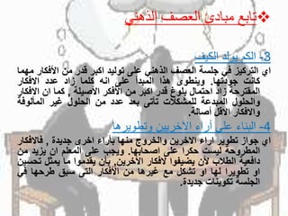 ‫تابع‬‫الذهني‬ ‫العصف‬ ‫مبادئ‬
3-‫الكم‬‫يولد‬‫الكيف‬
‫اي‬‫التركيز‬‫في‬‫جلسة‬‫العصف‬‫الذهني‬‫على‬‫توليد‬‫اكبر‬‫قدر‬‫من‬‫األف‬‫كار‬‫مهما‬
‫كانت‬‫جودتها‬.‫وينطوى‬‫هذا‬‫المبدأ‬‫على‬‫انه‬‫كلما‬‫زاد‬‫عدد‬‫االفكار‬
‫المقترحة‬‫زاد‬‫احتمال‬‫بلوغ‬‫قدر‬‫اكبر‬‫من‬‫األفكر‬‫األصيلة‬,‫كما‬‫ان‬‫اال‬‫فكار‬
‫والحلول‬‫المبدعة‬‫للمشكالت‬‫تأتى‬‫بعد‬‫عدد‬‫من‬‫الحلول‬‫غير‬‫المألوفة‬
‫واالفكار‬‫االقل‬‫أصالة‬.
4-‫البناء‬‫على‬‫أراء‬‫االخريين‬‫وتطويرها‬
‫اي‬‫جواز‬‫تطوير‬‫اراء‬‫االخرين‬‫والخروج‬‫منها‬‫بأراء‬‫اخرى‬‫جديدة‬,‫فاالفك‬‫ار‬
‫المطروحة‬‫ليست‬‫حكرا‬‫على‬‫اصحابها‬.‫ويجب‬‫على‬‫المعلم‬‫ان‬‫يزيد‬‫من‬
‫دافعية‬‫الطالب‬‫ألن‬‫يضيفوا‬‫الفكار‬‫األخرين‬,‫بأن‬‫يقدموا‬‫ما‬‫يمثل‬‫تحسين‬
‫او‬‫تطويرا‬‫لها‬‫او‬‫تشكل‬‫مع‬‫غيرها‬‫من‬‫األفكار‬‫التى‬‫سبق‬‫طرحها‬‫في‬
‫الجلسة‬‫تكوينات‬‫جديدة‬.
 