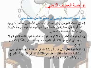 6-‫الذهني‬ ‫العصف‬ ‫أهمية‬:
‫منها‬ ‫النقاط‬ ‫من‬ ‫مجموعة‬ ‫في‬ ‫الذهني‬ ‫العصف‬ ‫أهمية‬ ‫تبدو‬:
1-‫ي‬ ‫ال‬ ‫عندما‬ ‫األساسي‬ ‫اإلبداعي‬ ‫المناخ‬ ‫ينتج‬ ‫المؤجل‬ ‫الحكم‬ ‫إن‬‫وجد‬
‫بدرج‬ ‫البدهية‬ ‫للجاذبية‬ ً‫ا‬‫حر‬ ً‫ا‬‫مناخ‬ ‫يخلق‬ ‫مما‬ ‫تدخل‬ ‫أو‬ ‫نقد‬‫كبيرة‬ ‫ة‬
‫الذهني‬ ‫العصف‬ ‫جلسات‬ ‫في‬.
2-‫ال‬ ‫إنتاج‬ ‫تقيد‬ ‫خاصة‬ ‫قواعد‬ ‫توجد‬ ‫ال‬ ‫ألنه‬ ‫المتعلم‬ ‫ايجابية‬‫وال‬ ‫فكرة‬
‫المشاركة‬ ‫على‬ ‫يساعد‬ ‫مما‬ ‫التقييم‬ ‫أو‬ ‫النقد‬ ‫من‬ ‫نوع‬ ‫أي‬ ‫يوجد‬‫من‬
‫الجميع‬.
3-‫أو‬ ‫الجماعة‬ ‫مناقشة‬ ‫في‬ ‫يشارك‬ ‫أن‬ ‫فرد‬ ‫كل‬ ‫فعلى‬ ‫التعاونية‬‫حل‬
‫الم‬ ‫أو‬ ‫الرأي‬ ‫في‬ ‫االشتراك‬ ‫هي‬ ‫هنا‬ ‫والفكرة‬ ً‫ا‬‫جماعي‬ ‫المشكلة‬‫زج‬
‫وتركيبها‬ ‫الغريبة‬ ‫األفكار‬ ‫بين‬.
 