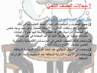 7-‫الذهني‬ ‫العصف‬ ‫مجاالت‬
‫في‬ ‫الذهني‬ ‫العصف‬ ‫أسلوب‬ ‫تطبيق‬ ‫يمكن‬:-
‫ذلك‬ ‫في‬ ‫بما‬ ،‫التعليم‬ ‫وأنماط‬ ‫الدراسية‬ ‫والمباحث‬ ‫الصفوف‬ ‫جميع‬
‫العملية‬ ‫واألنشطة‬ ،‫النقاش‬ ‫وحلقات‬ ،‫المحاضرات‬.‫خ‬ ‫بوجه‬ ‫مفيد‬ ‫وهو‬‫اص‬
ً‫ال‬‫حلو‬ ‫فيها‬ ‫األسئلة‬ ‫ب‬ّ‫ل‬‫تتط‬ ‫قد‬ ‫التي‬ ،‫الدراسية‬ ‫المباحث‬ ‫في‬‫وإجابات‬
‫المشك‬ ّ‫ل‬‫ح‬ ‫في‬ ‫المعتادة‬ ‫الواحد‬ ّ‫ل‬‫الح‬ ‫طريقة‬ ‫عن‬ ‫ا‬ً‫ض‬‫عو‬ ،‫ّدة‬‫د‬‫متع‬‫لة‬
‫والتج‬ ‫االقتصادية‬ ‫المؤسسات‬ ‫في‬ ‫الذهني‬ ‫العصف‬ ‫كذلك‬ ‫يستخدم‬‫ارية‬
‫االنتاج‬ ‫وزيادة‬ ‫االنتاج‬ ‫مصادر‬ ‫لتطوير‬.
‫المخ‬ ‫السياسية‬ ‫القررات‬ ‫إتخاذ‬ ‫عند‬ ‫السياسي‬ ‫المجال‬ ‫في‬ ‫يستخدم‬‫تلفة‬.
‫القر‬ ‫وإتخاذ‬ ‫التخطيط‬ ‫عند‬ ‫المختلفة‬ ‫االدراية‬ ‫األجهزة‬ ‫في‬ ‫يستخدم‬‫ارات‬
‫المختلفة‬
 