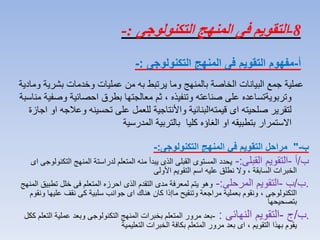 8-‫التكنولوجى‬ ‫المنهج‬ ‫فى‬ ‫التقويم‬:-
‫ب‬-"‫التكنولوجى‬ ‫المنهج‬ ‫في‬ ‫التقويم‬ ‫مراحل‬:-
‫ب‬/‫أ‬-‫القبلى‬ ‫التقويم‬:-‫المنهج‬ ‫لدراستة‬ ‫المتعلم‬ ‫منه‬ ‫يبدأ‬ ‫الذى‬ ‫القبلى‬ ‫المستوى‬ ‫يحدد‬‫اى‬ ‫التكنولوجى‬
‫الخبرات‬‫األولى‬ ‫التقويم‬ ‫اسم‬ ‫عليه‬ ‫نطلق‬ ‫وال‬ ، ‫السابقة‬
.‫ب‬/‫ب‬-‫المرحلى‬ ‫التقويم‬:-‫تط‬ ‫خلل‬ ‫فى‬ ‫المتعلم‬ ‫احرزه‬ ‫الذى‬ ‫التقدم‬ ‫مدى‬ ‫لمعرفة‬ ‫يتم‬ ‫وهو‬‫المنهج‬ ‫بيق‬
، ‫التكنولوجى‬‫علي‬ ‫نقف‬ ‫كى‬ ‫سلبية‬ ‫جوانب‬ ‫اى‬ ‫هناك‬ ‫كان‬ ‫ماإذا‬ ‫وتنقيح‬ ‫مراجعة‬ ‫بعملية‬ ‫ونقوم‬‫ونقوم‬ ‫ها‬
‫بتصحيحها‬
.‫ب‬/‫ج‬-‫النهائى‬ ‫التقويم‬:-‫عمل‬ ‫وبعد‬ ‫التكنولوجى‬ ‫المنهج‬ ‫بخبرات‬ ‫المتعلم‬ ‫مرور‬ ‫بعد‬‫ككل‬ ‫التعلم‬ ‫ية‬
‫بهذا‬ ‫يقوم‬‫التعليمية‬ ‫الخبرات‬ ‫بكافة‬ ‫المتعلم‬ ‫مرور‬ ‫بعد‬ ‫اى‬ ، ‫التقويم‬
‫أ‬-‫التكنولوجى‬ ‫المنهج‬ ‫فى‬ ‫التقويم‬ ‫مفهوم‬:-
‫بشرية‬ ‫وخدمات‬ ‫عمليات‬ ‫من‬ ‫به‬ ‫يرتبط‬ ‫وما‬ ‫بالمنهج‬ ‫الخاصة‬ ‫البيانات‬ ‫جمع‬ ‫عملية‬‫ومادية‬
‫وتربوية‬‫وص‬ ‫احصائية‬ ‫بطرق‬ ‫معالجتها‬ ‫ثم‬ ، ‫وتنفيذه‬ ‫صناعته‬ ‫على‬ ‫تساعده‬‫مناسبة‬ ‫فية‬
‫قيمته‬ ‫اى‬ ‫صلحيته‬ ‫لتقرير‬‫وعال‬ ‫تحسينه‬ ‫على‬ ‫للعمل‬ ‫واألنتاجية‬ ‫البنائية‬‫اجازة‬ ‫او‬ ‫جه‬
‫كليا‬ ‫الغاؤه‬ ‫او‬ ‫بتطبيقه‬ ‫االستمرار‬‫المدرسية‬ ‫بالتربية‬
 