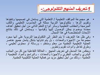 •‫هو‬‫مجموعة‬‫المواقف‬‫التعليمية‬/‫التعلمية‬‫التي‬‫يستعان‬‫في‬‫تصميم‬‫ها‬‫وتنفيذها‬
‫وتقويم‬‫أثرها‬،‫بتكنولوجيا‬‫التربية‬‫ممثلة‬‫في‬‫الحاسوب‬‫التعليمي‬‫والكتب‬
‫المبرمجة‬‫والحقائب‬‫التعليمية‬‫وسائر‬‫أنواع‬‫التعلم‬‫الذاتي‬‫من‬‫أجل‬‫تح‬‫قيق‬‫أهداف‬
‫محددة‬‫بوضوح‬‫يمكن‬‫الوصول‬‫إليها‬‫وقياسها‬،‫ويستعان‬‫في‬‫ذلك‬‫بنتائ‬‫ج‬
‫األبحاث‬‫المتخصصة‬‫في‬‫هذا‬‫المجال‬.
•‫وفي‬‫ظل‬‫هذا‬‫التعريف‬‫ال‬‫يتم‬‫النظر‬‫إلى‬‫التكنولوجيا‬‫التربوية‬‫على‬‫أنها‬‫مجرد‬
‫مجموعة‬‫من‬‫األجهزة‬‫والمعدات‬،‫بل‬‫يتم‬‫تناولها‬‫بشكل‬‫يشمل‬‫جميع‬‫عناص‬‫ر‬
‫العملية‬‫التعليمية‬‫التعلمية‬‫من‬‫معلم‬‫ومتعلم‬،‫ورسالة‬‫أو‬‫محتوى‬‫تعل‬‫يمي‬،
‫وطرق‬‫تفاعل‬‫وأدوات‬‫تقويم‬‫وتطوير‬.
•‫و‬‫ي‬‫عكس‬‫هذا‬‫المدخل‬‫في‬‫تعريف‬‫المنهج‬،‫العالقة‬‫التفاعلية‬‫بين‬‫كل‬‫من‬‫الجان‬‫ب‬
‫البشري‬‫والجانب‬‫النظري‬‫واألجهزة‬‫والمعدات‬،‫والبرامج‬‫والمواد‬‫التعليم‬‫ية‬/
‫التعلمية‬،‫وذلك‬‫من‬‫أجل‬‫تحقيق‬‫مزيد‬‫من‬‫فعالية‬‫العملية‬‫التعليمية‬‫ا‬‫لتعلمية‬.
1-‫التكنولوجى‬ ‫المنهج‬ ‫تعريف‬:-
 