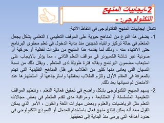 ‫تتمثل‬‫ايجابيات‬‫المنهج‬‫التكنولوجى‬‫في‬‫النقاط‬‫اآلتية‬:
1-‫يضفى‬‫هذا‬‫النوع‬‫من‬‫المناهج‬‫حيوية‬‫على‬‫الموقف‬‫التعليمي‬/‫التعلمي‬‫بش‬‫كل‬‫يجعل‬
‫المتعلم‬‫في‬‫حالة‬‫تركيز‬‫وانتباه‬‫شديدين‬‫منذ‬‫بداية‬‫الدخول‬‫في‬‫تعلم‬‫مح‬‫توى‬‫البرنامج‬
‫حتى‬‫االنتهاء‬‫منه‬،‫وذلك‬‫لما‬‫يقدمه‬‫هذا‬‫المنهج‬‫من‬‫مثيرات‬‫لفظية‬‫أو‬‫حركية‬‫أو‬
‫صوتية‬‫عبر‬‫شاشة‬‫الكمبيوتر‬‫في‬‫مواقف‬‫التعلم‬‫الذاتي‬،‫مما‬‫يؤثر‬‫باإل‬‫يجاب‬‫على‬
‫استيعاب‬‫مضمون‬‫البرنامج‬‫وبقائه‬‫فترة‬‫طويلة‬‫لدى‬‫المتعلم‬.‫ويقلل‬‫ذل‬‫ك‬‫من‬‫نسبة‬
‫النسيان‬‫التي‬‫يعانى‬‫منها‬‫كثير‬‫من‬‫الطالب‬‫في‬‫ظل‬‫المناهج‬‫التقليدية‬‫ال‬‫تي‬‫تهتم‬
‫بالمعرفة‬‫في‬‫المقام‬‫األول‬‫وتلزم‬‫الطالب‬‫بحفظها‬‫واسترجاعها‬‫أو‬‫استظهار‬‫ها‬‫عند‬
‫االمتحان‬‫ثم‬‫نسيانها‬‫بعد‬‫ذلك‬.
2-‫يسه‬‫م‬‫المنهج‬‫التكنولوجى‬‫بشكل‬‫واضح‬‫في‬‫تحقيق‬‫فعالية‬‫التعلم‬،‫وتنظيم‬‫ا‬‫لمواقف‬
‫التعليمية‬‫المتسلسلة‬‫أو‬‫المتتابعة‬،‫ومراقبة‬‫مدى‬‫تقدم‬‫المتعلم‬‫في‬‫ب‬‫عض‬‫مجاالت‬
‫التعلم‬‫مثل‬‫الرياضيات‬‫والعلوم‬‫وبعض‬‫مهارات‬‫اللغة‬‫والفنون‬،‫األمر‬‫الذي‬‫يمكن‬
‫القول‬‫معه‬‫أنه‬‫يمكن‬‫إنتاج‬‫منهج‬‫فعال‬‫باستخدام‬‫المدخل‬‫أو‬‫النموذج‬‫التكنولوجى‬‫في‬
‫حدود‬‫أهدافه‬‫التي‬‫يرمى‬‫منذ‬‫البداية‬‫إلى‬‫تحقيقها‬.
2-‫ايجابيات‬‫المنهج‬
‫التكنولوجى‬:-
 