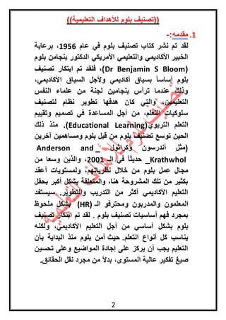 2
))‫التعليمية‬ ‫لألهداف‬ ‫بلوم‬ ‫((تصنيف‬
1.‫مقدمه‬:-
‫لقد‬‫بلوم‬ ‫تصنيف‬ ‫كتاب‬ ‫نشر‬ ‫تم‬‫عام‬ ‫في‬1591‫برعاية‬ ،
‫بلوم‬ ‫بنجامن‬ ‫الدكتور‬ ‫األمريكي‬ ‫والتعليمي‬ ‫األكاديمي‬ ‫الخبير‬
(Dr Benjamin S Bloom‫تصنيف‬ ‫ابتكار‬ ‫تم‬ ‫فلقد‬ ،)
،‫األكاديمي‬ ‫السياق‬ ‫وألجل‬ ‫أكاديمي‬ ‫بسياق‬ ً‫ا‬‫أساس‬ ‫بلوم‬
‫النفس‬ ‫علماء‬ ‫من‬ ‫لجنة‬ ‫بنجامين‬ ‫ترأس‬ ‫عندما‬ ‫وذلك‬
‫والتي‬ ،‫التعليمين‬‫لتصنيف‬ ‫نظام‬ ‫تطوير‬ ‫هدفها‬ ‫كان‬
‫وتقييم‬ ‫تصميم‬ ‫في‬ ‫المساعدة‬ ‫أجل‬ ‫من‬ ،‫التعلم‬ ‫سلوكيات‬
(‫التربوي‬ ‫التعلم‬Educational Learning)‫ذلك‬ ‫منذ‬ .
‫بلوم‬ ‫تصنيف‬ ‫توسع‬ ‫الحين‬‫آخرين‬ ‫ومساهمين‬ ‫بلوم‬ ‫قبل‬ ‫من‬
_ ‫وكراثول‬ ‫أندرسون‬ ‫(مثل‬Anderson and
Krathwhol‫الـ‬ ‫في‬ ً‫ا‬‫حديث‬ _1001‫من‬ ‫وسعا‬ ‫والذين‬ ،
‫مج‬‫أعقد‬ ‫ولمستويات‬ ،‫نظرياتهم‬ ‫خالل‬ ‫من‬ ‫بلوم‬ ‫عمل‬ ‫ال‬
‫بحقل‬ ‫أكبر‬ ‫بشكل‬ ‫والمتعلقة‬ ،‫هنا‬ ‫المشروحة‬ ‫تلك‬ ‫من‬ ‫بكثير‬
‫سيستف‬ .‫والتطوير‬ ‫التدريب‬ ‫من‬ ‫أكثر‬ ‫األكاديمي‬ ‫التعليم‬‫د‬
‫الـ‬ ‫ومحترفو‬ ‫والمدربون‬ ‫المعلمون‬((HR‫ملحوظ‬ ‫بشكل‬
‫بلوم‬ ‫تصنيف‬ ‫أساسيات‬ ‫فهم‬ ‫بمجرد‬.‫تصنيف‬ ‫ابتكار‬ ‫تم‬ ‫لقد‬
‫بشكل‬ ‫بلوم‬‫ولكنه‬ ،‫األكاديمي‬ ‫التعليم‬ ‫أجل‬ ‫من‬ ‫أساسي‬
.‫التعلم‬ ‫أنواع‬ ‫كل‬ ‫يناسب‬‫حيث‬‫بأن‬ ‫البداية‬ ‫منذ‬ ‫بلوم‬ ‫آمن‬
‫تحسين‬ ‫وعلى‬ ‫المواضيع‬ ‫إجادة‬ ‫على‬ ‫يركز‬ ‫أن‬ ‫يجب‬ ‫التعليم‬
.‫الحقائق‬ ‫نقل‬ ‫مجرد‬ ‫من‬ ً‫ال‬‫بد‬ ،‫المستوى‬ ‫عالية‬ ‫تفكير‬ ‫صيغ‬
 