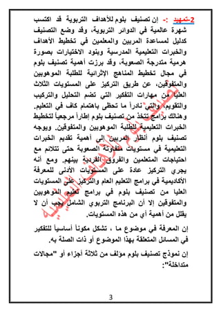 3
1-‫تمهيد‬:-‫إن‬‫بلوم‬ ‫تصنيف‬‫اكتسب‬ ‫قد‬ ‫التربوية‬ ‫لألهداف‬
‫عالمية‬ ‫شهرة‬‫التصنيف‬ ‫وضع‬ ‫وقد‬ ،‫التربوية‬ ‫الدوائر‬ ‫في‬
‫األهداف‬ ‫تخطيط‬ ‫في‬ ‫والمعلمين‬ ‫المربين‬ ‫لمساعدة‬ ‫كدليل‬
‫بصورة‬ ‫االختيارات‬ ‫وبنود‬ ‫المدرسية‬ ‫التعليمية‬ ‫والخبرات‬
‫بلوم‬ ‫تصنيف‬ ‫أهمية‬ ‫برزت‬ ‫وقد‬ ،‫الصعوبة‬ ‫متدرجة‬ ‫هرمية‬
‫الموهوبين‬ ‫للطلبة‬ ‫اإلثرائية‬ ‫المناهج‬ ‫تخطيط‬ ‫مجال‬ ‫في‬
‫ا‬ ‫طريق‬ ‫عن‬ ،‫والمتفوقين‬‫الثالث‬ ‫المستويات‬ ‫على‬ ‫لتركيز‬
‫والتركيب‬ ‫التحليل‬ ‫تضم‬ ‫التي‬ ‫التفكير‬ ‫مهارات‬ ‫من‬ ‫العليا‬
.‫التعليم‬ ‫في‬ ‫كاف‬ ‫باهتمام‬ ‫تحظى‬ ‫ما‬ ً‫ا‬‫نادر‬ ‫والتي‬ ،‫والتقويم‬
‫لتخطيط‬ ً‫ا‬‫مرجعي‬ ً‫ا‬‫إطار‬ ‫بلوم‬ ‫تصنيف‬ ‫من‬ ‫تتخذ‬ ‫برامج‬ ‫وهنالك‬
‫ويوجه‬ .‫والمتفوقين‬ ‫الموهوبين‬ ‫للطلبة‬ ‫التعليمية‬ ‫الخبرات‬
‫أنظا‬ ‫بلوم‬ ‫تصنيف‬‫الخبرات‬ ‫تقديم‬ ‫أهمية‬ ‫إلى‬ ‫المربين‬ ‫ر‬
‫مع‬ ‫تتالئم‬ ‫حتى‬ ‫الصعوبة‬ ‫متفاوتة‬ ‫مستويات‬ ‫في‬ ‫التعليمية‬
‫أنه‬ ‫ومع‬ .‫بينهم‬ ‫الفردية‬ ‫والفروق‬ ‫المتعلمين‬ ‫احتياجات‬
‫للمعرفة‬ ‫األدنى‬ ‫المستويات‬ ‫على‬ ‫عادة‬ ‫التركيز‬ ‫يجري‬
‫المستويات‬ ‫على‬ ‫والتركيز‬ ‫العام‬ ‫التعليم‬ ‫برامج‬ ‫في‬ ‫األكاديمية‬
‫ب‬ ‫تصنيف‬ ‫من‬ ‫العليا‬‫الموهوبين‬ ‫تعليم‬ ‫برامج‬ ‫في‬ ‫لوم‬
‫ال‬ ‫أن‬ ‫يجب‬ ‫الشامل‬ ‫التربوي‬ ‫البرنامج‬ ‫أن‬ ‫إال‬ ‫والمتفوقين‬
‫المستويات‬ ‫هذه‬ ‫من‬ ‫أي‬ ‫أهمية‬ ‫من‬ ‫يقلل‬.
‫للتفكير‬ ً‫ا‬‫أساسي‬ ً‫ا‬‫مكون‬ ‫تشكل‬ ، ‫ما‬ ‫موضوع‬ ‫في‬ ‫المعرفة‬ ‫إن‬
‫المتعلق‬ ‫المسائل‬ ‫في‬.‫به‬ ‫الصلة‬ ‫ذات‬ ‫أو‬ ‫الموضوع‬ ‫بهذا‬ ‫ة‬
‫أجز‬ ‫ثالثة‬ ‫من‬ ‫مؤلف‬ ‫بلوم‬ ‫تصنيف‬ ‫نموذج‬ ‫إن‬‫"مجاالت‬ ‫أو‬ ‫اء‬
:"‫متداخلة‬
 