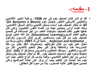 1-‫مقدمه‬:-
•‫لقد‬‫تم‬‫نشر‬‫كتاب‬‫تصنيف‬‫بلوم‬‫في‬‫عام‬1956،‫برعاية‬‫الخبير‬‫األكاديمي‬
‫والتعليمي‬‫األمريكي‬‫الدكتور‬‫بنجامن‬‫بلوم‬(Dr Benjamin S Bloom)،
‫فلقد‬‫تم‬‫ابتكار‬‫تصنيف‬‫بلوم‬‫أساسا‬‫بسياق‬‫أكاديمي‬‫وألجل‬‫السيا‬‫ق‬،‫األكاديمي‬
‫وذلك‬‫عندما‬‫ترأس‬‫بنجامين‬‫لجنة‬‫من‬‫علماء‬‫النفس‬،‫التعليمين‬‫والتي‬‫ك‬‫ان‬
‫هدفها‬‫تطوير‬‫نظام‬‫لتصنيف‬‫سلوكيات‬،‫التعلم‬‫من‬‫أجل‬‫المساعدة‬‫في‬‫ت‬‫صميم‬
‫وتقييم‬‫التعلم‬‫التربوي‬(Educational Learning).‫منذ‬‫ذلك‬‫الحين‬‫توسع‬
‫تصنيف‬‫بلوم‬‫من‬‫قبل‬‫بلوم‬‫ومساهمين‬‫آخرين‬(‫مثل‬‫أندرسون‬‫وكراثول‬
_Anderson and Krathwhol_‫حديثا‬‫في‬‫الـ‬2001،‫والذين‬‫وسعا‬‫من‬
‫مجال‬‫عمل‬‫بلوم‬‫من‬‫خالل‬،‫نظرياتهم‬‫ولمستويات‬‫أعقد‬‫بكثير‬‫من‬‫تلك‬
‫المشروحة‬،‫هنا‬‫والمتعلقة‬‫بشكل‬‫أكبر‬‫بحقل‬‫التعليم‬‫األكاديمي‬‫أكثر‬‫م‬‫ن‬
‫التدريب‬‫والتطوير‬.‫سيستفد‬‫المعلمون‬‫والمدربون‬‫ومحترفو‬‫الـ‬((HR‫بشكل‬
‫ملحوظ‬‫بمجرد‬‫فهم‬‫أساسيات‬‫تصنيف‬‫بلوم‬.‫لقد‬‫تم‬‫ابتكار‬‫تصنيف‬‫ب‬‫لوم‬‫بشكل‬
‫أساسي‬‫من‬‫أجل‬‫التعليم‬،‫األكاديمي‬‫ولكنه‬‫يناسب‬‫كل‬‫أنواع‬‫التعلم‬.‫حي‬‫ث‬‫آمن‬
‫بلوم‬‫منذ‬‫البداية‬‫بأن‬‫التعليم‬‫يجب‬‫أن‬‫يركز‬‫على‬‫إجادة‬‫المواضيع‬‫وعلى‬
‫تحسين‬‫صيغ‬‫تفكير‬‫عالية‬،‫المستوى‬‫بدل‬‫من‬‫مجرد‬‫نقل‬‫الحقائق‬.
 