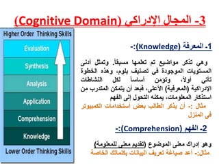 3-‫اإلدراكي‬ ‫المجال‬(Cognitive Domain)
1‫المعرفة‬ ‫ـ‬(Knowledge):-
‫وهي‬‫تذكر‬‫مواضيع‬‫تم‬‫تعلمها‬‫مسبقا‬.‫وتمثل‬‫أدنى‬
‫المستويات‬‫الموجودة‬‫في‬‫تصنيف‬‫بلوم‬،‫وهذه‬‫الخطو‬‫ة‬
‫تأتي‬،‫أول‬‫وتؤمن‬‫أساسا‬‫لكل‬‫النشاطات‬
‫اإلدراكية‬(‫المعرفية‬)،‫األعلى‬‫فبعد‬‫أن‬‫يتمكن‬‫المتد‬‫رب‬‫من‬
‫استذكار‬،‫المعلومات‬‫يمكنه‬‫التحول‬‫إلى‬‫الفهم‬
‫مثال‬:-‫أن‬‫يذكر‬‫الطالب‬‫بعض‬‫أستخدامات‬‫الكمبيوت‬‫ر‬
‫فى‬‫المنزل‬
‫وهو‬‫الموضوع‬ ‫معنى‬ ‫إدراك‬(‫للمعلومة‬ ‫معنى‬ ‫تقديم‬)
‫مثال‬:-‫الخاصة‬ ‫بكلماتك‬ ‫البيانات‬ ‫تعريف‬ ‫صياغة‬ ‫أعد‬
2‫الفهم‬ ‫ـ‬(Comprehension:)-
 