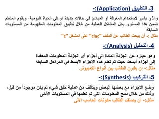 3‫التطبيق‬ ‫ـ‬(Application:)-
‫و‬‫الذي‬‫يشير‬‫ألستخدام‬‫المعرفة‬‫أو‬‫المبادئ‬‫في‬‫حالت‬‫جديدة‬‫أو‬‫في‬‫الحياة‬‫اليومية‬،‫و‬‫يقوم‬‫ا‬‫لمتعلم‬
‫ضمن‬‫هذا‬‫المستوى‬‫بحل‬‫المشاكل‬‫العملية‬‫من‬‫خالل‬‫تطبيق‬‫المعلومات‬‫المفهومة‬‫من‬‫المستويات‬
‫السابقة‬
‫مثال‬:-‫أن‬‫يبحث‬‫الطالب‬‫عن‬‫الملف‬"clac"‫على‬‫المشغل‬"c"
4‫التحليل‬ ‫ـ‬(Analysis:)-
‫تجزئة‬ ‫عن‬ ‫عباره‬ ‫وهو‬‫المادة‬‫أى‬ ‫أجزاء‬ ‫إلى‬‫تجزئة‬‫المعقدة‬ ‫المعلومات‬
‫إلى‬‫أجزاء‬‫األبسط‬ ‫األجزاء‬ ‫هذه‬ ‫تعلم‬ ‫تم‬ ‫حيث‬ ،‫أبسط‬‫السابقة‬ ‫المراحل‬ ‫في‬
‫مثال‬:-‫الكمبيوتر‬ ‫أنواع‬ ‫بين‬ ‫الطالب‬ ‫يقارن‬ ‫أن‬.
5‫ـ‬‫التركيب‬(Synthesis:)-
‫األجزاء‬ ‫وضع‬‫البعض‬ ‫بعضها‬ ‫مع‬‫عملية‬ ‫من‬ ‫ويتألف‬‫يكن‬ ‫لم‬ ‫شيء‬ ‫خلق‬‫موجود‬‫من‬ ‫ا‬‫قبل‬،
‫دمج‬ ‫خالل‬ ‫من‬ ‫وذلك‬‫في‬ ‫تعلمها‬ ‫تم‬ ‫التي‬ ‫المعلومات‬‫األدنى‬ ‫المستويات‬
‫مثال‬:-‫األلى‬ ‫الحاسب‬ ‫مكونات‬ ‫الطالب‬ ‫يصنف‬ ‫أن‬
 