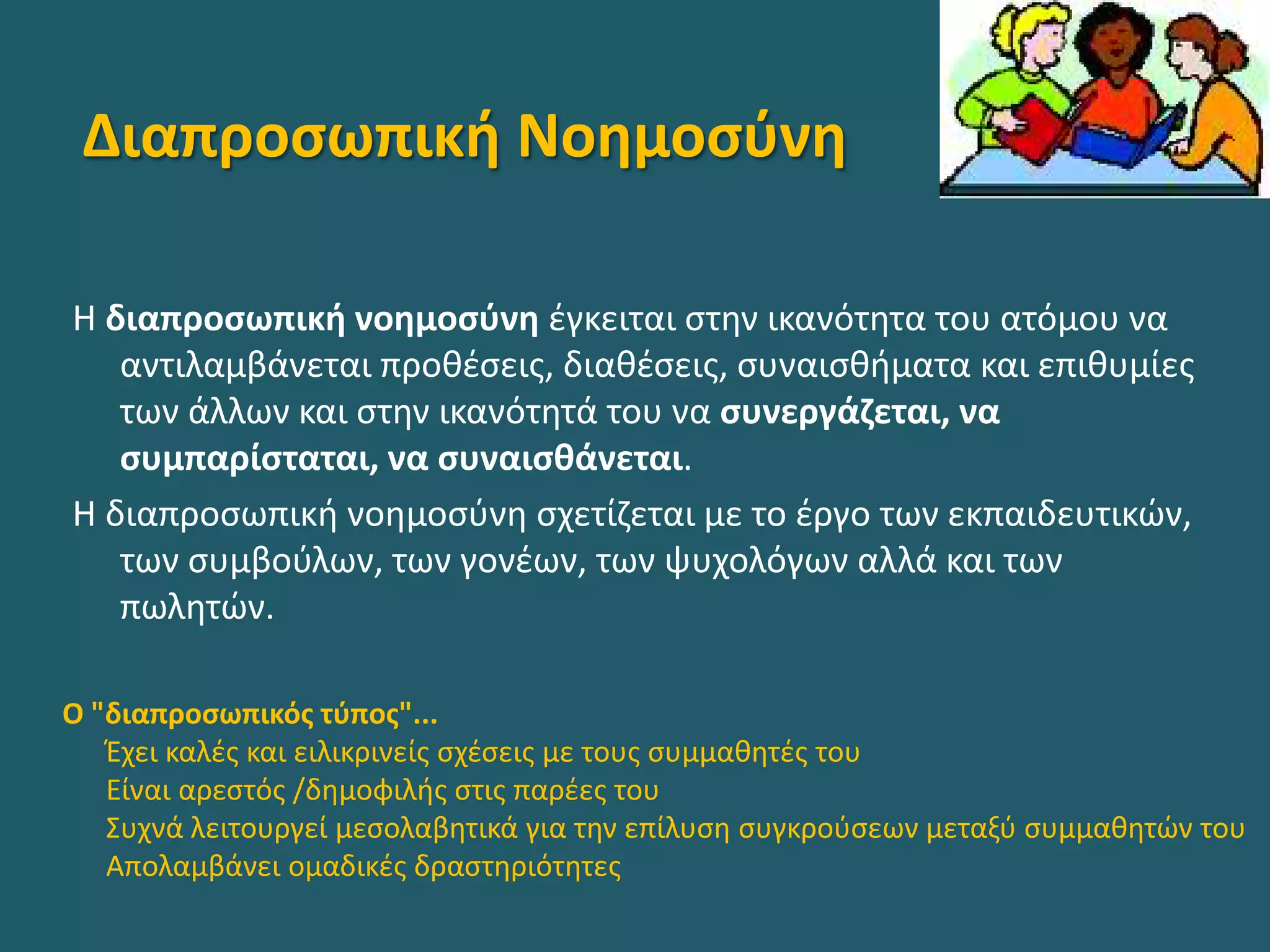 Διαπροσωπική Νοημοσύνη
Η διαπροσωπική νοημοσύνη έγκειται στην ικανότητα του ατόμου να
αντιλαμβάνεται προθέσεις, διαθέσεις, συναισθήματα και επιθυμίες
των άλλων και στην ικανότητά του να συνεργάζεται, να
συμπαρίσταται, να συναισθάνεται.
Η διαπροσωπική νοημοσύνη σχετίζεται με το έργο των εκπαιδευτικών,
των συμβούλων, των γονέων, των ψυχολόγων αλλά και των
πωλητών.
Ο "διαπροσωπικός τύπος"...
Έχει καλές και ειλικρινείς σχέσεις με τους συμμαθητές του
Είναι αρεστός /δημοφιλής στις παρέες του
Συχνά λειτουργεί μεσολαβητικά για την επίλυση συγκρούσεων μεταξύ συμμαθητών του
Απολαμβάνει ομαδικές δραστηριότητες
 