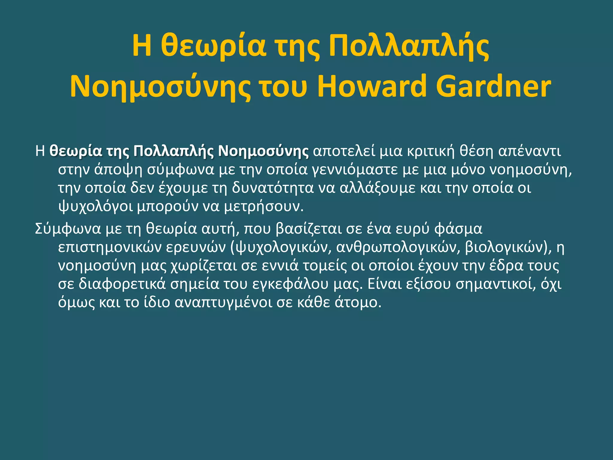 Η θεωρία της Πολλαπλής
Νοημοσύνης του Howard Gardner
Η θεωρία της Πολλαπλής Νοημοσύνης αποτελεί μια κριτική θέση απέναντι
στην άποψη σύμφωνα με την οποία γεννιόμαστε με μια μόνο νοημοσύνη,
την οποία δεν έχουμε τη δυνατότητα να αλλάξουμε και την οποία οι
ψυχολόγοι μπορούν να μετρήσουν.
Σύμφωνα µε τη θεωρία αυτή, που βασίζεται σε ένα ευρύ φάσμα
επιστημονικών ερευνών (ψυχολογικών, ανθρωπολογικών, βιολογικών), η
νοημοσύνη µας χωρίζεται σε εννιά τομείς οι οποίοι έχουν την έδρα τους
σε διαφορετικά σημεία του εγκεφάλου µας. Είναι εξίσου σημαντικοί, όχι
όμως και το ίδιο αναπτυγμένοι σε κάθε άτομο.
 