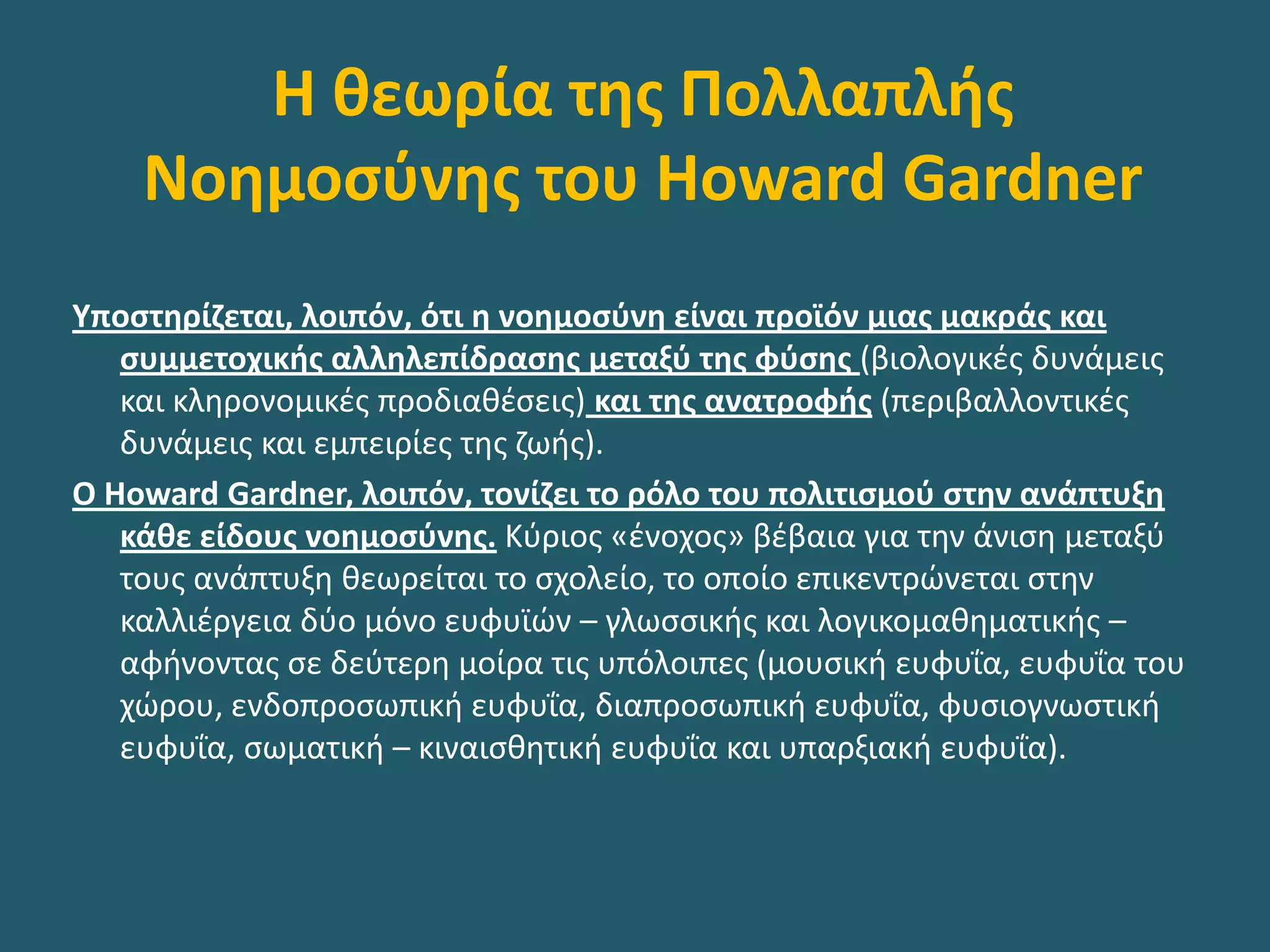 Η θεωρία της Πολλαπλής
Νοημοσύνης του Howard Gardner
Υποστηρίζεται, λοιπόν, ότι η νοημοσύνη είναι προϊόν μιας μακράς και
συμμετοχικής αλληλεπίδρασης μεταξύ της φύσης (βιολογικές δυνάμεις
και κληρονομικές προδιαθέσεις) και της ανατροφής (περιβαλλοντικές
δυνάμεις και εμπειρίες της ζωής).
Ο Howard Gardner, λοιπόν, τονίζει το ρόλο του πολιτισμού στην ανάπτυξη
κάθε είδους νοημοσύνης. Κύριος «ένοχος» βέβαια για την άνιση μεταξύ
τους ανάπτυξη θεωρείται το σχολείο, το οποίο επικεντρώνεται στην
καλλιέργεια δύο µόνο ευφυϊών – γλωσσικής και λογικοµαθηµατικής –
αφήνοντας σε δεύτερη μοίρα τις υπόλοιπες (μουσική ευφυΐα, ευφυΐα του
χώρου, ενδοπροσωπική ευφυΐα, διαπροσωπική ευφυΐα, φυσιογνωστική
ευφυΐα, σωµατική – κιναισθητική ευφυΐα και υπαρξιακή ευφυΐα).
 