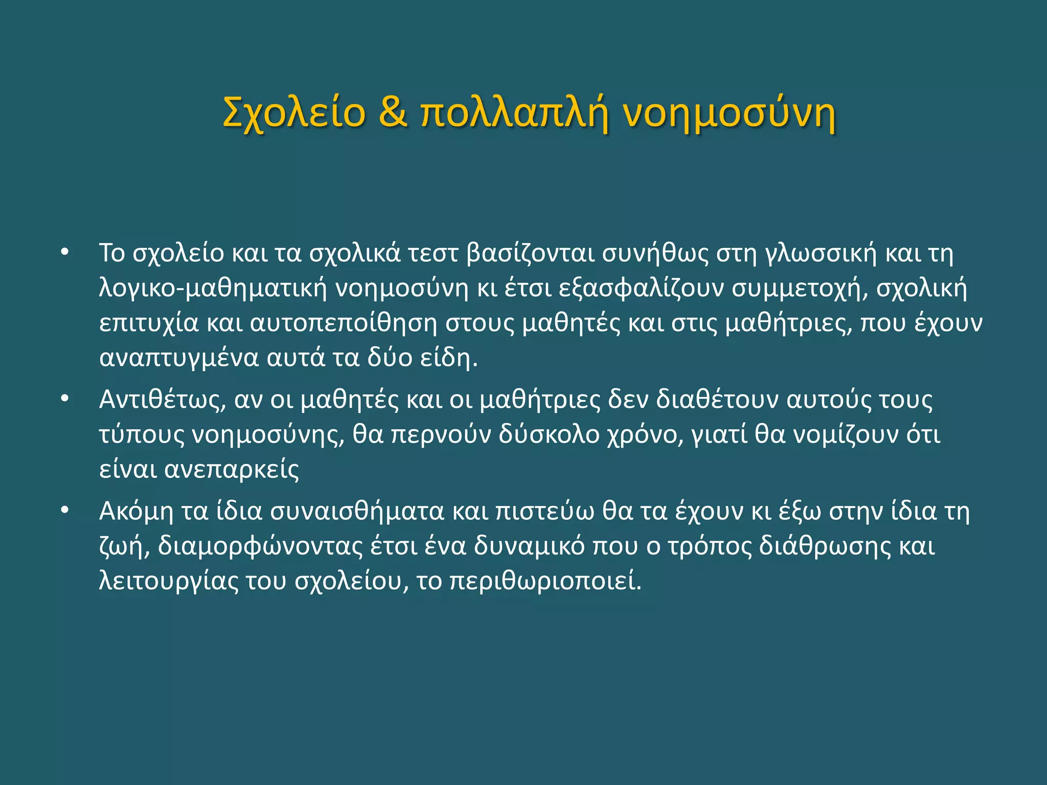 Σχολείο & πολλαπλή νοημοσύνη
• Το σχολείο και τα σχολικά τεστ βασίζονται συνήθως στη γλωσσική και τη
λογικο-μαθηματική νοημοσύνη κι έτσι εξασφαλίζουν συμμετοχή, σχολική
επιτυχία και αυτοπεποίθηση στους μαθητές και στις μαθήτριες, που έχουν
αναπτυγμένα αυτά τα δύο είδη.
• Αντιθέτως, αν οι μαθητές και οι μαθήτριες δεν διαθέτουν αυτούς τους
τύπους νοημοσύνης, θα περνούν δύσκολο χρόνο, γιατί θα νομίζουν ότι
είναι ανεπαρκείς
• Ακόμη τα ίδια συναισθήματα και πιστεύω θα τα έχουν κι έξω στην ίδια τη
ζωή, διαμορφώνοντας έτσι ένα δυναμικό που ο τρόπος διάθρωσης και
λειτουργίας του σχολείου, το περιθωριοποιεί.
 