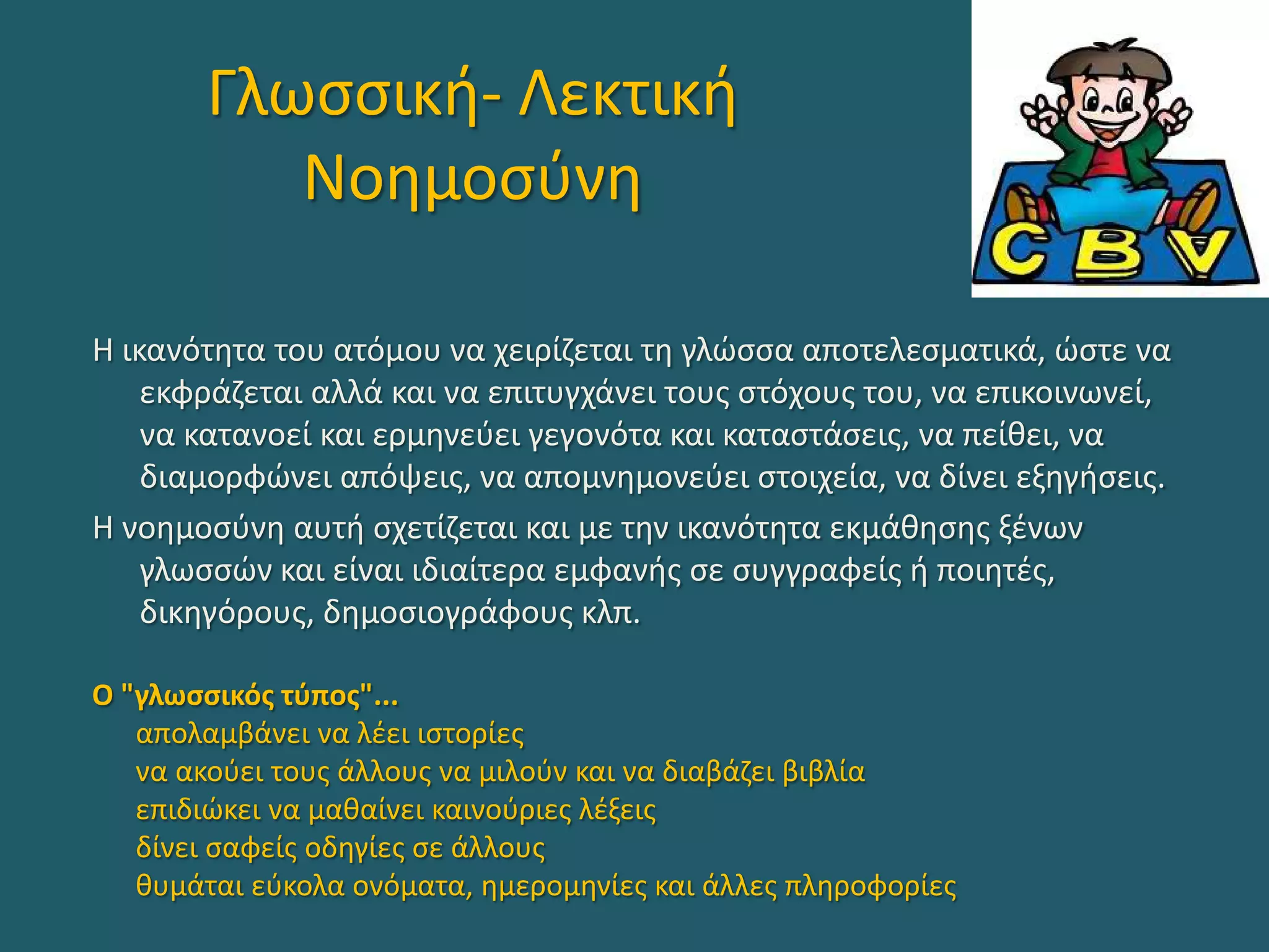Γλωσσική- Λεκτική
Νοημοσύνη
Η ικανότητα του ατόμου να χειρίζεται τη γλώσσα αποτελεσματικά, ώστε να
εκφράζεται αλλά και να επιτυγχάνει τους στόχους του, να επικοινωνεί,
να κατανοεί και ερμηνεύει γεγονότα και καταστάσεις, να πείθει, να
διαμορφώνει απόψεις, να απομνημονεύει στοιχεία, να δίνει εξηγήσεις.
Η νοημοσύνη αυτή σχετίζεται και με την ικανότητα εκμάθησης ξένων
γλωσσών και είναι ιδιαίτερα εμφανής σε συγγραφείς ή ποιητές,
δικηγόρους, δημοσιογράφους κλπ.
Ο "γλωσσικός τύπος"...
απολαμβάνει να λέει ιστορίες
να ακούει τους άλλους να μιλούν και να διαβάζει βιβλία
επιδιώκει να μαθαίνει καινούριες λέξεις
δίνει σαφείς οδηγίες σε άλλους
θυμάται εύκολα ονόματα, ημερομηνίες και άλλες πληροφορίες
 