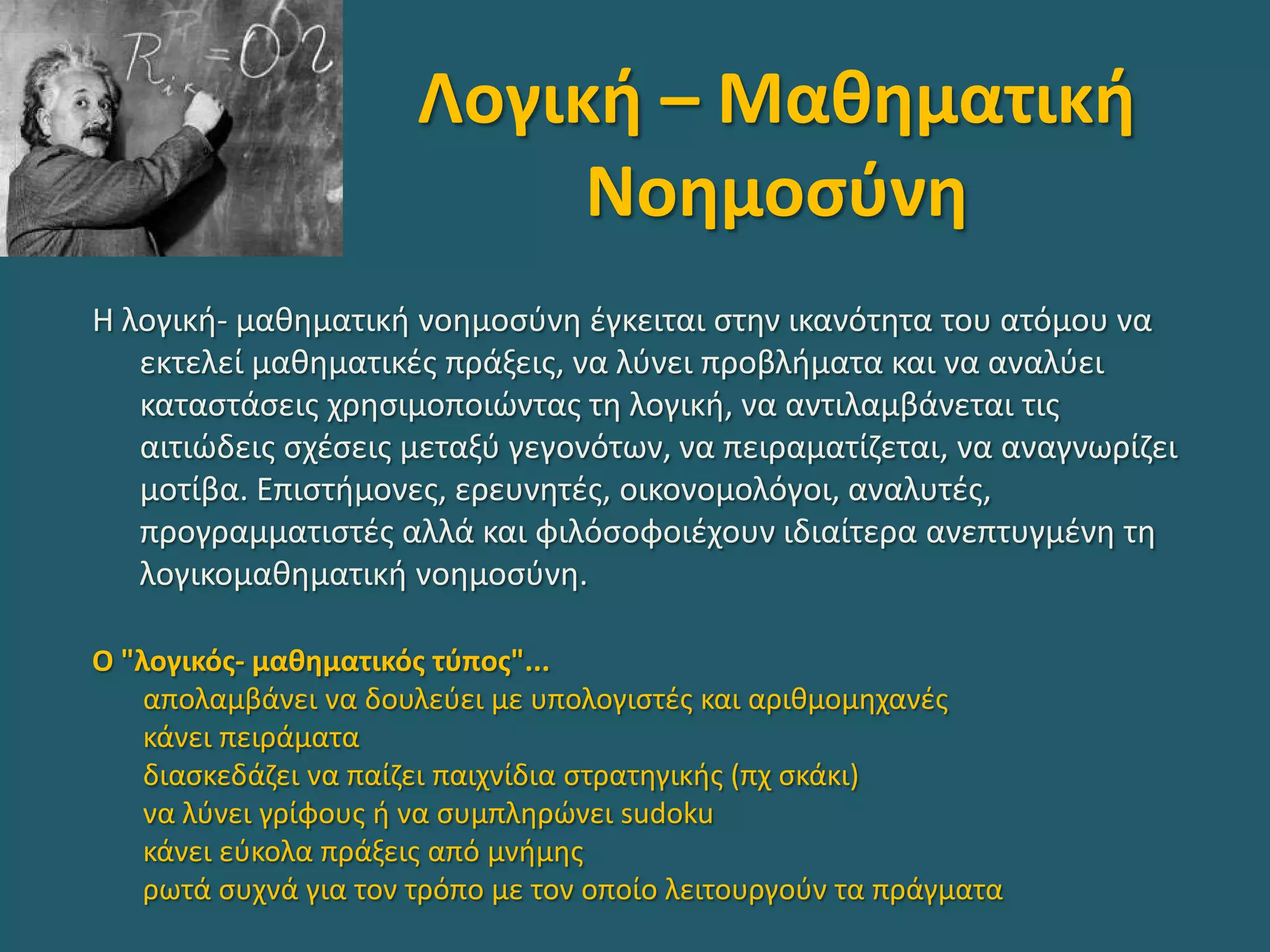 Λογική – Μαθηματική
Νοημοσύνη
Η λογική- μαθηματική νοημοσύνη έγκειται στην ικανότητα του ατόμου να
εκτελεί μαθηματικές πράξεις, να λύνει προβλήματα και να αναλύει
καταστάσεις χρησιμοποιώντας τη λογική, να αντιλαμβάνεται τις
αιτιώδεις σχέσεις μεταξύ γεγονότων, να πειραματίζεται, να αναγνωρίζει
μοτίβα. Επιστήμονες, ερευνητές, οικονομολόγοι, αναλυτές,
προγραμματιστές αλλά και φιλόσοφοιέχουν ιδιαίτερα ανεπτυγμένη τη
λογικομαθηματική νοημοσύνη.
Ο "λογικός- μαθηματικός τύπος"...
απολαμβάνει να δουλεύει με υπολογιστές και αριθμομηχανές
κάνει πειράματα
διασκεδάζει να παίζει παιχνίδια στρατηγικής (πχ σκάκι)
να λύνει γρίφους ή να συμπληρώνει sudoku
κάνει εύκολα πράξεις από μνήμης
ρωτά συχνά για τον τρόπο με τον οποίο λειτουργούν τα πράγματα
 